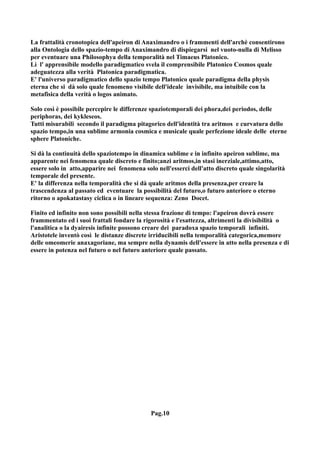 La frattalità cronotopica dell'apeiron di Anaximandro o i frammenti dell'archè consentirono
alla Ontologia dello spazio-tempo di Anaximandro di dispiegarsi nel vuoto-nulla di Melisso
per eventuare una Philosophya della temporalità nel Timaeus Platonico.
Lì l' apprensibile modello paradigmatico svela il comprensibile Platonico Cosmos quale
adeguatezza alla verità Platonica paradigmatica.
E' l'universo paradigmatico dello spazio tempo Platonico quale paradigma della physis
eterna che si dà solo quale fenomeno visibile dell'ideale invisibile, ma intuibile con la
metafisica della verità o logos animato.

Solo così è possibile percepire le differenze spaziotemporali dei phora,dei periodos, delle
periphoras, dei kykleseos.
Tutti misurabili secondo il paradigma pitagorico dell'identità tra aritmos e curvatura dello
spazio tempo,in una sublime armonia cosmica e musicale quale perfezione ideale delle eterne
sphere Platoniche.

Si dà la continuità dello spaziotempo in dinamica sublime e in infinito apeiron sublime, ma
apparente nei fenomena quale discreto e finito;anzi aritmos,in stasi inerziale,attimo,atto,
essere solo in atto,apparire nei fenomena solo nell'esserci dell'atto discreto quale singolarità
temporale del presente.
E' la differenza nella temporalità che si dà quale aritmos della presenza,per creare la
trascendenza al passato ed eventuare la possibilità del futuro,o futuro anteriore o eterno
ritorno o apokatastasy ciclica o in lineare sequenza: Zeno Docet.

Finito ed infinito non sono possibili nella stessa frazione di tempo: l'apeiron dovrà essere
frammentato ed i suoi frattali fondare la rigorosità e l'esattezza, altrimenti la divisibilità o
l'analitica o la dyairesis infinite possono creare dei paradoxa spazio temporali infiniti.
Aristotele inventò così le distanze discrete irriducibili nella temporalità categorica,memore
delle omeomerie anaxagoriane, ma sempre nella dynamis dell'essere in atto nella presenza e di
essere in potenza nel futuro o nel futuro anteriore quale passato.




                                             Pag.10
 