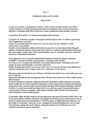 Cap. 4

                                L'ORIGINE DELLA DYNAMIS:

                                           ERACLITO


La guerra è comune, e la giustizia è contesa, e tutto avviene secondo contesa e necessità o
eristica. Polemos o l'eristica dinamica della physis è l'ontogenesi che rivela la fenomenica
degli dei e l'ontologia della libertà dell'esserci quale fondamento della mondità eleusina.

Nel pensiero di Eraclito vi è contenuto il principio della dynamis.

La dynon è il tramonto o meglio è l'insorgenza dell'astrophysis.Non c'è orbita o gravità ma
solo il soggiornare senza fine.
L’idea è la dynamis dell’essere stesso in sé e per sé, come ciò che è aletheia o verità
aristocratica e sacerdotale.
Eraclito svela la dinamica sublime dell'eristica in accordo o in discordanze discordi,quale
sublime armonia di tensioni contrastanti come nell’arco e nella lira:questi,infatti,trasforman-
dosi sono quelli, e quelli a loro volta, trasformandosi, sono la dynamis, concorde e discorde,
armonica e disarmonica:dinamica.

Il suo apparente caos trova,nella singolarità,la dinamica strutturale latente, profonda,
invisibile: l’armonia invisibile è più pregnante o ontologica della visibile.
La via in su e la via in giù sono identiche o invarianti nella dynamis ontologica,così com'è
sempre lo stesso sia il principio e sia la fine nella sfera.
Quella dynamis del mondo è la stessa per tutti, non c'è né una per gli dei né una degli esseri
animati o inanimati, ma c'è sempre stata ed è e sarà fuoco vivo in eterno.

Dinamica reciproca di tutte le cose col fuoco e del fuoco con tutte le cose, come delle merci con
l’oro e dell’oro.
Mutamenti dinamici del fuoco:dapprima mare, del mare una metà terra, l’altra soffio cosmico
della dynamis.
Il cosmos dinamico è la physis originaria dotata di una propria vitalità dinamica struttural-
mente stabile,che si rivela in dynamis della physis-archê:evaporazione,condensazione,fulmini,
interpretati come risultato delle metamorfosi fenomeniche dell'ontogenesi dinamica abissale.
Eraclito ci svela gli inesauribili movimenti dell'essere dell'ente quale dynamis della physis
cosmica,quale struttura ontologica della bellezza-sublime della divinità così interpretata
nell'ermeneutica eristica della dynamis.

Le fanciulle, Figlie del Sole, lungo la via che appartiene alla porta dei sentieri della Notte e del
Giorno persuadono la Dikê a consentire il passaggio del mortale, per la strada maestra che lo
porta al cospetto di una dea innominata o Verità, la quale, accogliendolo benevolmente, così
gli rivolge la rivelazione: “giovane, tu che, compagno di immortali guidatrici, con le cavalle
che ti portano, giungi alla nostra dimora, rallegrati, poiché non un’infausta sorte ti ha
condotto a percorrere questo cammino”.




                                              Pag.11
 