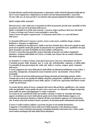 Eraclito dissolve quell'eristica,fenomenica o epistemica, nella relatività dinamica della physis
che è l’essere ingenerato e imperituro,è un intero nel suo insieme,immobile e senza fine.
Né una volta era, né sarà, perché è ora insieme tutto quanto,singolarità dinamica continua.

Qual'è origine della dynamis?

Dal non-essere o dal nulla non è consentito né dirlo né pensarlo, perché non è possibile né dire
né pensare che non sia la dynamis dell'esserci.
Quale eventualità lo avrebbe mai costretto a nascere, dopo o prima,se derivasse dal nulla?
L'essere si stringe con l’essere,è senza principio e senza fine.
Senza l’essere nel quale è espresso,non c'è il pensare:nient’altro o è o sarà all’infuori
dell’essere.

La dynamis dell'esserci è nascere e perire, essere e non-essere, cambiare luogo e mutare
luminoso o insorgere o soggiornare.
Inoltre è completezza da ogni parte, simile a una ben rotonda sfera, dal centro uguale in ogni
parte:né in qualche modo più grande né più piccola sia o quantitativa,ma qualitativa da ogni
parte dynamis,è un tutto inviolabile nei suoi confini o nell'apeiron.
L’essere è senza fine:non potrebbe sorgere dal nulla né passare nel nulla;è singolarità
dinamica continua indivisibile:tra l’essere e il nulla, non rimane che un sentiero dinamico
disvelante la physis.

La dynamis c'è ,si dà,si eventua: come può il non-essere viceversa determinare ciò che è?
L’assoluta assenza della dynamis non si svela che nell'abissalità criptante: ex nihilo nihil ,
l’eventualità di una generazione del nulla dal nulla si eventua sempre quale tramonto
dell’essere.
L’essere soggiorna nel vuoto della physis indivisibile ma dinamico,stabilmente senza eclisse e
senza fine, atemporale, eternamente senza tramonto con la sua dynamis o forza divina
inviolabile.
Si è di fronte ad un'icona della potenza,un'imago dynamis,un’immagine potente, bella e
rotonda sfera,con le sue qualità di solidità, integrità, omogeneità e equilibrio di purezza e con
una significanza cosmologica:l’essere della physis è l’universo, espressione dell’intero cosmo
e delle sue perfezioni.

Un cosmo sferico, pieno d’essere, compatto dal centro alla periferia, equilibrato e che, intuito
nella sua globalità, è tutto quello che può e deve essere,con un dinamico sviluppo temporale,
senza nulla che possa sopraggiungere o venire a mancare.
Un cosmo in cui, considerato nella sua totalità e densità, si risolve la dynamis disvelante,
oppure occultante;un esserci nella physis quale etereo fuoco della fiamma, leggero, a sé
medesimo da ogni parte identico,e rispetto all’altro non identico opposto o in contrastanza
con la notte oscura,di struttura densa e pesante:è la dynamis quale ordinamento del mondo.

L’essere è realtà cosmica,vagliata e accertata sia pure in un mondo fenomenico.
L’apparire è il manifestarsi stesso dell’esserci della dynamis,verità dinamica,sempre
insorgente e senza tramonto:una grande cosmologia dinamica alternante luce e notte, quale
storia mitica-ontologica del mito della Physis dinamica.




                                             Pag.13
 