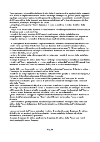 Tanto per essere rigorosi fino in fondo:il mito della dynamis non è la topologia della teocrazia,
né il mito è la singolarità nichilista cosmica del tempo immaginario, giacchè quelle suggestive
topologie sono sempre categorie della prospettiva del mondo tramontante; mentre l’orizzonte
dell’Essere mitico della dynamis non si trova mai di fronte all’eclisse, al tramonto, alla fine
della storia, del tempo, dello spazio, del cosmo.
La topologia, il luogo ove l’Essere dynamico ci viene in-contro e ci abita è il mithos della
dynamis.
I luoghi ove il mithos della dynamis ci viene incontro, sono i luoghi del mithos dell'astrophysis
dynamici, sacri, oscuri, misterici.
Le varietà del venire incontro dell’Essere dynamico sono infinite, indicibili,senza
eclissi:perché i luoghi del mithos della dynamis sfuggono alla classificazione dell’imperativo
categorico del rigore razionale o della metafisica ideale nichilista, inferenziale,logistica.

La Topologia dell’Essere mithos è implementata nella bistabilità dei sentieri che si biforcano.
Infatti c’è la superficie della Gestell fondante il mondo dell’Esserci,virtuale,trascendente,
immaginario,metafisico,etico, estetico,epistemico, ermeneutico; ma c’è, l’Essere animato che
ci viene incontro nel vuoto ontologico, nella radura dynamica dal nichilismo, nella singolarità
caosmica del nulla, quale Gestell.
La storia del mito è stata, ed è,sempre interpretata quale volontà di potenza della metafisica
imperativa influente.
Il campo dynamico del mithos della Physis è al tempo stesso stabile ed instabile:la sua stabilità
è relativa all’Essere animato che si eventua quale essere mitico:dall’abisso dell’Essere ci viene
incontro e in-contra l’Esserci ed il mondo, la Physis e la sua struttura ontologica.

Quella differenza è essenziale, perché crea la biforcazione tra l’immagine della storia mitica e
l’immagine del mondo della storia del mithos della Physis.
Il sentiero nel campo dynamico del mithos è stato interrotto, giacchè la storia si è dispiegata, o
immagine della volontà di potenza della metafisica o teocrazia.
Fin’ora la storia del mito si è presentata nell’interpretazione dell’immagine del mondo
imperativa ed influente, quale volontà di potenza metafisica sull’immagine della storia del
mito della Physis.
Nella storia del mithos della Physis si eventua una interferenza: quale immagine della storia
del campo dynamico del mithos che dà la misura non solo al mondo, all’immagine del mondo,
all’Esserci, alla dynamis, al nulla ma anche purtroppo all’essenza fondamentale dell’Essere.
La storia mitica dynamica, esprime, disvela la verità, ma anche la occulta.
Quella interferenza che appare originariamente nel campo dynamico del mithos della Physis
disvela la differenza ontologica tra l’Essere-sé dell’Esserci nel mondo e l’esser-sé quale
dynamis.
L’interferenza di quella presenza, nel campo dynamico del mito ontologico della storia del
mithos della Physis dà la misura dell’indeterminatezza, dell’invisibile, dell’infinitesimale,
dell’indicibile.

La nuova dynamis dell'Essere animata è creatrice di storia del campo dynamico del mithos
della Physis, ma anche di quello immaginario, virtuale,metafisico influente nichilista,
decostruttivo, ermeneutico, epistemico.
Il campo dynamico del mithos quale storia dynamica del mithos della Physis sarà così il
fondamento della nuova dynamis.



                                             Pag.14
 