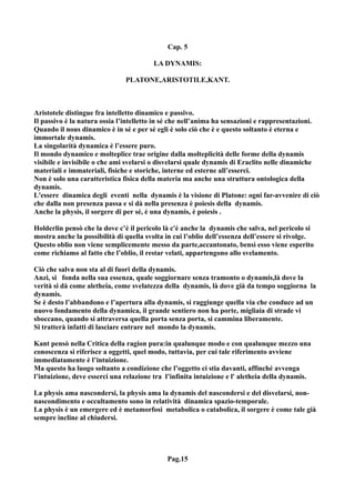 Cap. 5

                                         LA DYNAMIS:

                               PLATONE,ARISTOTILE,KANT.



Aristotele distingue fra intelletto dinamico e passivo.
Il passivo è la natura ossia l’intelletto in sé che nell’anima ha sensazioni e rappresentazioni.
Quando il nous dinamico è in sé e per sé egli è solo ciò che è e questo soltanto è eterna e
immortale dynamis.
La singolarità dynamica è l’essere puro.
Il mondo dynamico e molteplice trae origine dalla molteplicità delle forme della dynamis
visibile e invisibile o che ami svelarsi o disvelarsi quale dynamis di Eraclito nelle dinamiche
materiali e immateriali, fisiche e storiche, interne ed esterne all’esserci.
Non è solo una caratteristica fisica della materia ma anche una struttura ontologica della
dynamis.
L'essere dinamica degli eventi nella dynamis è la visione di Platone: ogni far-avvenire di ciò
che dalla non presenza passa e si dà nella presenza è poiesis della dynamis.
Anche la physis, il sorgere di per sé, è una dynamis, è poiesis .

Holderlin pensò che la dove c’è il pericolo là c'è anche la dynamis che salva, nel pericolo si
mostra anche la possibilità di quella svolta in cui l’oblio dell’essenza dell’essere si rivolge.
Questo oblio non viene semplicemente messo da parte,accantonato, bensì esso viene esperito
come richiamo al fatto che l’oblio, il restar velati, appartengono allo svelamento.

Ciò che salva non sta al di fuori della dynamis.
Anzi, si fonda nella sua essenza, quale soggiornare senza tramonto o dynamis,là dove la
verità si dà come aletheia, come svelatezza della dynamis, là dove già da tempo soggiorna la
dynamis.
Se è desto l’abbandono e l’apertura alla dynamis, si raggiunge quella via che conduce ad un
nuovo fondamento della dynamica, il grande sentiero non ha porte, migliaia di strade vi
sboccano, quando si attraversa quella porta senza porta, si cammina liberamente.
Si tratterà infatti di lasciare entrare nel mondo la dynamis.

Kant pensò nella Critica della ragion pura:in qualunque modo e con qualunque mezzo una
conoscenza si riferisce a oggetti, quel modo, tuttavia, per cui tale riferimento avviene
immediatamente è l’intuizione.
Ma questo ha luogo soltanto a condizione che l’oggetto ci stia davanti, affinché avvenga
l’intuizione, deve esserci una relazione tra l’infinita intuizione e l' aletheia della dynamis.

La physis ama nascondersi, la physis ama la dynamis del nascondersi e del disvelarsi, non-
nascondimento e occultamento sono in relatività dinamica spazio-temporale.
La physis è un emergere ed è metamorfosi metabolica o catabolica, il sorgere è come tale già
sempre incline al chiudersi.




                                             Pag.15
 