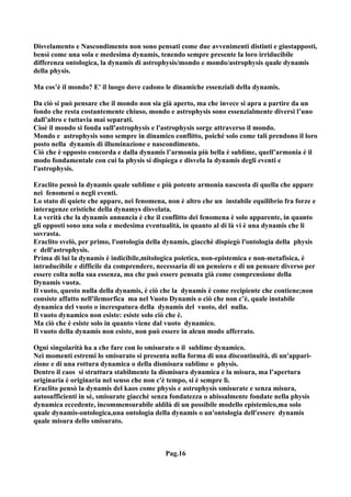 Disvelamento e Nascondimento non sono pensati come due avvenimenti distinti e giustapposti,
bensì come una sola e medesima dynamis, tenendo sempre presente la loro irriducibile
differenza ontologica, la dynamis di astrophysis/mondo e mondo/astrophysis quale dynamis
della physis.

Ma cos’è il mondo? E' il luogo dove cadono le dinamiche essenziali della dynamis.

Da ciò si può pensare che il mondo non sia già aperto, ma che invece si apra a partire da un
fondo che resta costantemente chiuso, mondo e astrophysis sono essenzialmente diversi l’uno
dall’altro e tuttavia mai separati.
Cioè il mondo si fonda sull'astrophysis e l'astrophysis sorge attraverso il mondo.
Mondo e astrophysis sono sempre in dinamico conflitto, poiché solo come tali prendono il loro
posto nella dynamis di illuminazione e nascondimento.
Ciò che è opposto concorda e dalla dynamis l’armonia più bella è sublime, quell’armonia è il
modo fondamentale con cui la physis si dispiega e disvela la dynamis degli eventi e
l'astrophysis.

Eraclito pensò la dynamis quale sublime e più potente armonia nascosta di quella che appare
nei fenomeni o negli eventi.
Lo stato di quiete che appare, nei fenomena, non è altro che un instabile equilibrio fra forze e
interagenze eristiche della dynamys disvelata.
La verità che la dynamis annuncia è che il conflitto dei fenomena è solo apparente, in quanto
gli opposti sono una sola e medesima eventualità, in quanto al di là vi è una dynamis che li
sovrasta.
Eraclito svelò, per primo, l'ontologia della dynamis, giacchè dispiegò l'ontologia della physis
e dell'astrophysis.
Prima di lui la dynamis è indicibile,mitologica poietica, non-epistemica e non-metafisica, è
intraducibile e difficile da comprendere, necessaria di un pensiero e di un pensare diverso per
essere colta nella sua essenza, ma che può essere pensata già come comprensione della
Dynamis vuota.
Il vuoto, questo nulla della dynamis, è ciò che la dynamis è come recipiente che contiene;non
consiste affatto nell'ilemorfica ma nel Vuoto Dynamis o ciò che non c’è, quale instabile
dynamica del vuoto o increspatura della dynamis del vuoto, del nulla.
Il vuoto dynamico non esiste: esiste solo ciò che è.
Ma ciò che è esiste solo in quanto viene dal vuoto dynamico.
Il vuoto della dynamis non esiste, non può essere in alcun modo afferrato.

Ogni singolarità ha a che fare con lo smisurato o il sublime dynamico.
Nei momenti estremi lo smisurato si presenta nella forma di una discontinuità, di un'appari-
zione e di una rottura dynamica o della dismisura sublime o physis.
Dentro il caos si struttura stabilmente la dismisura dynamica e la misura, ma l’apertura
originaria è originaria nel senso che non c'è tempo, si è sempre lì.
Eraclito pensò la dynamis del kaos come physis e astrophysis smisurate e senza misura,
autosufficienti in sé, smisurate giacchè senza fondatezza o abissalmente fondate nella physis
dynamica eccedente, incommensurabile aldilà di un possibile modello epistemico,ma solo
quale dynamis-ontologica,una ontologia della dynamis o un'ontologia dell'essere dynamis
quale misura dello smisurato.



                                            Pag.16
 