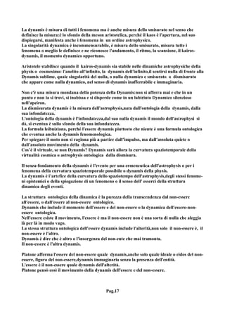 La dynamis è misura di tutti i fenomena ma è anche misura dello smisurato nel senso che
definisce la misura:è lo sfondo della meson aristotelica, perché il kaos è l'apertura, nel suo
dispiegarsi, manifesta anche i fenomena in un ordine astrophysico.
La singolarità dynamica è incommensurabile, è misura dello smisurato, misura tutte i
fenomena o meglio le definisce e ne riconosce l'andamento, il ritmo, la scansione, il kairos-
dynamis, il momento dynamico opportuno.

Aristotele stabilisce quando il kairos-dynamis sia stabile nelle dinamiche astrophysiche della
physis o cosmesimo: l'anelito all'infinito, la dynamis dell'infinito,il sentirsi nulla di fronte alla
Dynamis sublime, quale singolarità del nulla, o nulla dynamico e smisurato o dismisurato
che appare come nulla dynamico, nel senso di dynamis inafferrabile e immaginaria.

Non c'è una misura mondana della potenza della Dynamis:non si afferra mai e che in un
punto e non la si trovi, si inabissa e si disperde come in un labirinto Dynamico silenzioso
nell'apeiron.
La dismisurata dynamis è la misura dell'astrophysis,nata dall'ontologia della dynamis, dalla
sua infondatezza.
L'ontologia della dynamis è l'infondatezza,dal suo nulla dynamis il mondo dell'astrophysi si
dà, si eventua è sullo sfondo della sua infondatezza.
La formula leibniziana, perché l'essere dynamis piuttosto che niente è una formula ontologica
che eventua anche la dynamis fenomenologica.
Per spiegare il moto non si ragiona più a partire dall’impulso, ma dall’assoluta quiete o
dall’assoluto movimento della dynamis.
Cos’è il virtuale, se non Dynamis? Dynamis sarà allora la curvatura spaziotemporale della
virtualità cosmica o astrophysis ontologica della dismisura.

Il senza-fondamento della dynamis è l'evento per una ermeneutica dell'astrophysis o per i
fenomena della curvatura spaziotemporale possibile o dynamis della physis.
La dynamis è l’artefice della curvatura dello spaziotempo dell'astrophysis,degli stessi fenome-
ni epistemici o della spiegazione di un fenomeno o il senso dell' esserci della struttura
dinamica degli eventi.

La struttura ontologica della dinamica è la purezza della transcendenza dal non-essere
all'essere, o dall'essere al non-essere ontologico.
Dynamis che include il momento dell'essere e del non-essere o la dynamica dell'essere-non-
essere ontologica.
Nell'essere esiste il movimento, l'essere è ma il non-essere non è una sorta di nulla che aleggia
là per là in modo vago.
La stessa struttura ontologica dell'essere dynamis include l'alterità,non solo il non-essere è, il
non-essere è l'altro.
Dynamis è dire che è altro o l'insorgenza del non-ente che mai tramonta.
Il non-essere è l'altra dynamis.

Platone afferma l'essere del non-essere quale dynamis,anche solo quale ideale o eidos del non-
essere, figura del non-essere,dynamis immaginaria senza la presenza dell'entità.
L'essere è il non-essere quale dynamis dell'alterità.
Platone pensò così il movimento della dynamis dell'essere e del non-essere.



                                              Pag.17
 