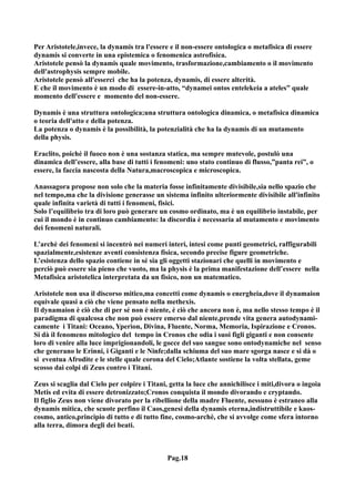 Per Aristotele,invece, la dynamis tra l'essere e il non-essere ontologica o metafisica di essere
dynamis si converte in una epistemica o fenomenica astrofisica.
Aristotele pensò la dynamis quale movimento, trasformazione,cambiamento o il movimento
dell'astrophysis sempre mobile.
Aristotele pensò all'esserci che ha la potenza, dynamis, di essere alterità.
E che il movimento è un modo di essere-in-atto, “dynamei ontos entelekeia a ateles” quale
momento dell'essere e momento del non-essere.

Dynamis è una struttura ontologica;una struttura ontologica dinamica, o metafisica dinamica
o teoria dell'atto e della potenza.
La potenza o dynamis è la possibilità, la potenzialità che ha la dynamis di un mutamento
della physis.

Eraclito, poiché il fuoco non è una sostanza statica, ma sempre mutevole, postulò una
dinamica dell’essere, alla base di tutti i fenomeni: uno stato continuo di flusso,”panta rei”, o
essere, la faccia nascosta della Natura,macroscopica e microscopica.

Anassagora propose non solo che la materia fosse infinitamente divisibile,sia nello spazio che
nel tempo,ma che la divisione generasse un sistema infinito ulteriormente divisibile all'infinito
quale infinita varietà di tutti i fenomeni, fisici.
Solo l’equilibrio tra di loro può generare un cosmo ordinato, ma è un equilibrio instabile, per
cui il mondo è in continuo cambiamento: la discordia è necessaria al mutamento e movimento
dei fenomeni naturali.

L’archè dei fenomeni si incentrò nei numeri interi, intesi come punti geometrici, raffigurabili
spazialmente,esistenze aventi consistenza fisica, secondo precise figure geometriche.
L’esistenza dello spazio contiene in sé sia gli oggetti stazionari che quelli in movimento e
perciò può essere sia pieno che vuoto, ma la physis è la prima manifestazione dell’essere nella
Metafisica aristotelica interpretata da un fisico, non un matematico.

Aristotele non usa il discorso mitico,ma concetti come dynamis o energheia,dove il dynamaion
equivale quasi a ciò che viene pensato nella methexis.
Il dynamaion è ciò che di per sé non è niente, è ciò che ancora non è, ma nello stesso tempo è il
paradigma di qualcosa che non può essere emerso dal niente,prende vita genera autodynami-
camente i Titani: Oceano, Yperìon, Divina, Fluente, Norma, Memoria, Ispirazione e Cronos.
Si dà il fenomeno mitologico del tempo in Cronos che odia i suoi figli giganti e non consente
loro di venire alla luce imprigionandoli, le gocce del suo sangue sono ontodynamiche nel senso
che generano le Erinni, i Giganti e le Ninfe;dalla schiuma del suo mare sgorga nasce e si dà o
si eventua Afrodite e le stelle quale corona del Cielo;Atlante sostiene la volta stellata, geme
scosso dai colpi di Zeus contro i Titani.

Zeus si scaglia dal Cielo per colpire i Titani, getta la luce che annichilisce i miti,divora o ingoia
Metis ed evita di essere detronizzato;Cronos conquista il mondo divorando e cryptando.
Il figlio Zeus non viene divorato per la ribellione della madre Fluente, nessuno è estraneo alla
dynamis mitica, che scuote perfino il Caos,genesi della dynamis eterna,indistruttibile e kaos-
cosmo, antico,principio di tutto e di tutto fine, cosmo-archè, che si avvolge come sfera intorno
alla terra, dimora degli dei beati.



                                               Pag.18
 