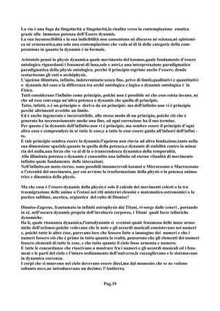 La via è una fuga da Singolarità a Singolarità,la risalita verso la contemplazione estatica
grazie alla immensa potenza dell’Essere dynamis.
La sua inconoscibilità e la sua indicibilità non consentono né discorso né scienza,nè epistemi-
ca nè ermeneutica,ma solo una contemplazione che vada al di là delle categorie della com-
prensione in quanto la dynamis è in-formale.

Aristotele pensò la physis dynamica quale movimento del kosmos,quale fondamento d’essere
ontologico riguardanti i fenomeni di luna,sole e astri,o una interpretazione paradigmatica
paradigmatica della physis ontologica, perché il principio esprime anche l’essere, donde
scaturiscono gli enti o archêphysis.
L'apeiron illimitato, infinito, indeterminato:senza fine, privo di limiti,qualitativi e quantitativi
o dynamis del caos o la differenza tra archê ontologica e logica o dynamis ontologica è la
Fisica.
Tutti considerano l'infinito come principio, poiché non è possibile né che esso esista invano, né
che ad esso convenga un'altra potenza o dynamis che quella di principio.
Tutto, infatti, o è un principio o deriva da un principio: ma dell'infinito non vi è principio
perchè altrimenti avrebbe un limite.
Ed è anche ingenerato e incorruttibile, allo stesso modo di un principio, poiché ciò che è
generato ha necessariamente anche una fine, ed ogni corruzione ha il suo termine.
Per questo è la dynamis dell'infinito:non vi è principio, ma sembra essere il principio d’ogni
altra cosa e comprendere in sé tutte le cose,e a tutte le cose essere guida all'infuori dell'infini -
to.
E tale principio sembra essere la dynamis;l'apeiron non rinvia ad altra fondazione,tanto nella
sua dimensione spaziale,quanto in quella della potenza,o dynamis di stabilità contro la minac
cia del nulla,una forza che va al di là o transcendenza dynamica della temporalità.
Alla illimitata potenza o dynamis è consentita una infinita ed eterna vitualità di movimento
infinito quale fondamento delle interazioni.
Nell'infinito,un moto eterno, sono possibili innumerevoli kosmoi o Microcosmo o Macrocosmo
o l’eternità del movimento, per cui avviene la trasformazione della physis o la potenza anima-
trice e dinamica della physis.

Ma che cosa è l’essere-dynamis della physis:è solo il calcolo dei movimenti celesti o la tra
trasmigrazione delle anime o l'estasi nei riti misterici eleusini e matematico-astronomici o la
poetica sublime, ascetica, orgiastica del culto di Dioniso?

Dioniso-Zagreus, frantumato in infiniti astrophysis dai Titani, ri-sorge dalle ceneri , portando
in sé, nell’oscura dynamis propria dell’involucro corporeo, i Titani quali forze telluriche
dynamiche.
Da lì, quale risonanza dynamica,l'ontodynamis si eventuò quale fenomena delle muse armo-
niche dell'aritmos:poiché vedevano che le note e gli accordi musicali consistevano nei numeri
e, poiché tutte le altre cose, parevano loro che fossero fatte a immagine dei numeri e che i
numeri fossero ciò che è primo in tutta quanta la realtà, pensarono che gli elementi dei numeri
fossero elementi di tutte le cose, e che tutto quanto il cielo fosse armonia e numero.
E tutte le concordanze che riuscivano a mostrare fra i numeri e gli accordi musicali ed i feno
meni e le parti del cielo e l’intero ordinamento dell’universo,le raccoglievano e le sistemavano
in dynamica coerenza.
I corpi che si muovono nel cielo dovevano essere dieci,ma dal momento che se ne vedono
soltanto nove,ne introducevano un decimo: l’Antiterra.


                                               Pag.19
 