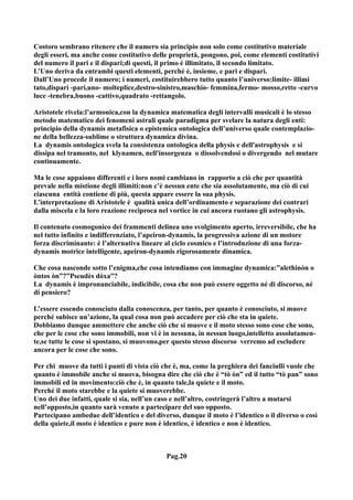 Costoro sembrano ritenere che il numero sia principio non solo come costitutivo materiale
degli esseri, ma anche come costitutivo delle proprietà, pongono, poi, come elementi costitutivi
del numero il pari e il dispari;di questi, il primo è illimitato, il secondo limitato.
L’Uno deriva da entrambi questi elementi, perché è, insieme, e pari e dispari.
Dall’Uno procede il numero; i numeri, costituirebbero tutto quanto l’universo:limite- illimi
tato,dispari -pari,uno- molteplice,destro-sinistro,maschio- femmina,fermo- mosso,retto -curvo
luce -tenebra,buono -cattivo,quadrato -rettangolo.

Aristotele rivela:l’armonica,con la dynamica matematica degli intervalli musicali è lo stesso
metodo matematico dei fenomeni astrali quale paradigma per svelare la natura degli enti:
principio della dynamis metafisica o epistemica ontologica dell’universo quale contemplazio-
ne della bellezza-sublime o struttura dynamica divina.
La dynamis ontologica svela la consistenza ontologica della physis e dell'astrophysis e si
dissipa nel tramonto, nel klynamen, nell'insorgenza o dissolvendosi o divergendo nel mutare
continuamente.

Ma le cose appaiono differenti e i loro nomi cambiano in rapporto a ciò che per quantità
prevale nella mistione degli illimiti:non c’è nessun ente che sia assolutamente, ma ciò di cui
ciascuna entità contiene di più, questa appare essere la sua physis.
L’interpretazione di Aristotele è qualità unica dell’ordinamento e separazione dei contrari
dalla miscela e la loro reazione reciproca nel vortice in cui ancora ruotano gli astrophysis.

Il contenuto cosmogonico dei frammenti delinea uno svolgimento aperto, irreversibile, che ha
nel tutto infinito e indifferenziato, l’apeiron-dynamis, la progressiva azione di un motore
forza discriminante: è l’alternativa lineare al ciclo cosmico e l’introduzione di una forza-
dynamis motrice intelligente, apeiron-dynamis rigorosamente dinamica.

Che cosa nasconde sotto l’enigma,che cosa intendiamo con immagine dynamica:”alethinòn o
òntos òn”?”Pseudès dòxa”?
La dynamis è impronunciabile, indicibile, cosa che non può essere oggetto né di discorso, né
di pensiero?

L’essere essendo conosciuto dalla conoscenza, per tanto, per quanto è conosciuto, si muove
perché subisce un’azione, la qual cosa non può accadere per ciò che sta in quiete.
Dobbiamo dunque ammettere che anche ciò che si muove e il moto stesso sono cose che sono,
che per le cose che sono immobili, non vi è in nessuna, in nessun luogo,intelletto assolutamen-
te,se tutte le cose si spostano, si muovono,per questo stesso discorso verremo ad escludere
ancora per le cose che sono.

Per chi muove da tutti i punti di vista ciò che è, ma, come la preghiera dei fanciulli vuole che
quanto è immobile anche si muova, bisogna dire che ciò che è “tò òn” ed il tutto “tò pan” sono
immobili ed in movimento:ciò che è, in quanto tale,la quiete e il moto.
Perché il moto starebbe e la quiete si muoverebbe.
Uno dei due infatti, quale si sia, nell’un caso e nell’altro, costringerà l’altro a mutarsi
nell’opposto,in quanto sarà venuto a partecipare del suo opposto.
Partecipano ambedue dell’identico e del diverso, dunque il moto è l’identico o il diverso o così
della quiete,il moto è identico e pure non è identico, è identico e non è identico.



                                             Pag.20
 
