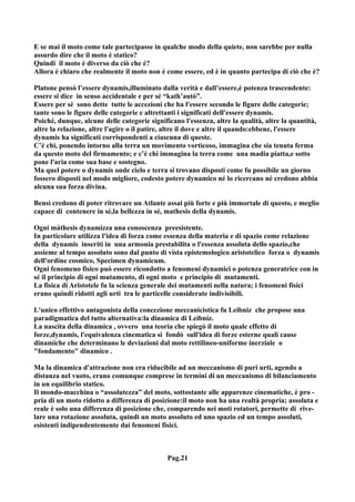 E se mai il moto come tale partecipasse in qualche modo della quiete, non sarebbe per nulla
assurdo dire che il moto è statico?
Quindi il moto è diverso da ciò che è?
Allora è chiaro che realmente il moto non è come essere, ed è in quanto partecipa di ciò che è?

Platone pensò l’essere dynamis,illuminato dalla verità e dall’essere,è potenza trascendente:
essere si dice in senso accidentale e per sé “kath’autò”.
Essere per sé sono dette tutte le accezioni che ha l'essere secondo le figure delle categorie;
tante sono le figure delle categorie e altrettanti i significati dell'essere dynamis.
Poiché, dunque, alcune delle categorie significano l'essenza, altre la qualità, altre la quantità,
altre la relazione, altre l'agire o il patire, altre il dove e altre il quando:ebbene, l'essere
dynamis ha significati corrispondenti a ciascuna di queste.
C’è chi, ponendo intorno alla terra un movimento vorticoso, immagina che sia tenuta ferma
da questo moto del firmamento; e c’è chi immagina la terra come una madia piatta,e sotto
pone l'aria come sua base e sostegno.
Ma quel potere o dynamis onde cielo e terra si trovano disposti come fu possibile un giorno
fossero disposti nel modo migliore, codesto potere dynamico né lo ricercano né credono abbia
alcuna sua forza divina.

Bensì credono di poter ritrovare un Atlante assai più forte e più immortale di questo, e meglio
capace di contenere in sé,la bellezza in sé, mathesis della dynamis.

Ogni màthesis dynamizza una conoscenza preesistente.
In particolare utilizza l'idea di forza come essenza della materia e di spazio come relazione
della dynamis inseriti in una armonia prestabilita o l'essenza assoluta dello spazio,che
assieme al tempo assoluto sono dal punto di vista epistemologico aristotelico forza o dynamis
dell'ordine cosmico, Specimen dynamicum.
Ogni fenomeno fisico può essere ricondotto a fenomeni dynamici o potenza generatrice con in
sé il principio di ogni mutamento, di ogni moto e principio di mutamenti.
La fisica di Aristotele fu la scienza generale dei mutamenti nella natura; i fenomeni fisici
erano quindi ridotti agli urti tra le particelle considerate indivisibili.

L'unico effettivo antagonista della concezione meccanicistica fu Leibniz che propose una
paradigmatica del tutto alternativa:la dinamica di Leibniz.
La nascita della dinamica , ovvero una teoria che spiegò il moto quale effetto di
forze,dynamis, l'equivalenza cinematica si fondò sull'idea di forze esterne quali cause
dinamiche che determinano le deviazioni dal moto rettilineo-uniforme inerziale o
"fondamento" dinamico .

Ma la dinamica d'attrazione non era riducibile ad un meccanismo di puri urti, agendo a
distanza nel vuoto, erano comunque comprese in termini di un meccanismo di bilanciamento
in un equilibrio statico.
Il mondo-macchina o “assolutezza” del moto, sottostante alle apparenze cinematiche, è pro -
pria di un moto ridotto a differenza di posizione:il moto non ha una realtà propria; assoluta e
reale è solo una differenza di posizione che, comparendo nei moti rotatori, permette di rive-
lare una rotazione assoluta, quindi un moto assoluto ed uno spazio ed un tempo assoluti,
esistenti indipendentemente dai fenomeni fisici.



                                              Pag.21
 