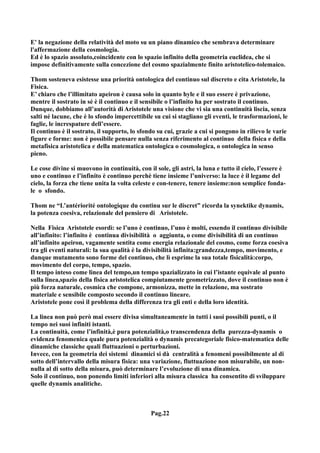E' la negazione della relatività del moto su un piano dinamico che sembrava determinare
l'affermazione della cosmologia.
Ed è lo spazio assoluto,coincidente con lo spazio infinito della geometria euclidea, che si
impose definitivamente sulla concezione del cosmo spazialmente finito aristotelico-tolemaico.

Thom sosteneva esistesse una priorità ontologica del continuo sul discreto e cita Aristotele, la
Fisica.
E’ chiaro che l’illimitato apeiron è causa solo in quanto hyle e il suo essere è privazione,
mentre il sostrato in sé è il continuo e il sensibile o l’infinito ha per sostrato il continuo.
Dunque, dobbiamo all’autorità di Aristotele una visione che vi sia una continuità liscia, senza
salti né lacune, che è lo sfondo impercettibile su cui si stagliano gli eventi, le trasformazioni, le
faglie, le increspature dell’essere.
Il continuo è il sostrato, il supporto, lo sfondo su cui, grazie a cui si pongono in rilievo le varie
figure e forme: non è possibile pensare nulla senza riferimento al continuo della fisica e della
metafisica aristotelica e della matematica ontologica o cosmologica, o ontologica in senso
pieno.

Le cose divine si muovono in continuità, con il sole, gli astri, la luna e tutto il cielo, l’essere è
uno e continuo e l’infinito è continuo perchè tiene insieme l’universo: la luce è il legame del
cielo, la forza che tiene unita la volta celeste e con-tenere, tenere insieme:non semplice fonda-
le o sfondo.

Thom ne “L’antériorité ontologique du continu sur le discret” ricorda la synektike dynamis,
la potenza coesiva, relazionale del pensiero di Aristotele.

Nella Fisica Aristotele esordì: se l’uno è continuo, l’uno è molti, essendo il continuo divisibile
all’infinito: l’infinito è continua divisibilità o aggiunta, o come divisibilità di un continuo
all’infinito apeiron, vagamente sentita come energia relazionale del cosmo, come forza coesiva
tra gli eventi naturali: la sua qualità è la divisibilità infinita:grandezza,tempo, movimento, e
dunque mutamento sono forme del continuo, che lì esprime la sua totale fisicalità:corpo,
movimento del corpo, tempo, spazio.
Il tempo inteso come linea del tempo,un tempo spazializzato in cui l’istante equivale al punto
sulla linea,spazio della fisica aristotelica compiutamente geometrizzato, dove il continuo non è
più forza naturale, cosmica che compone, armonizza, mette in relazione, ma sostrato
materiale e sensibile composto secondo il continuo lineare.
Aristotele pone così il problema della differenza tra gli enti e della loro identità.

La linea non può però mai essere divisa simultaneamente in tutti i suoi possibili punti, o il
tempo nei suoi infiniti istanti.
La continuità, come l’infinità,è pura potenzialità,o transcendenza della purezza-dynamis o
evidenza fenomenica quale pura potenzialità o dynamis precategoriale fisico-matematica delle
dinamiche classiche quali fluttuazioni o perturbazioni.
Invece, con la geometria dei sistemi dinamici si dà centralità a fenomeni possibilmente al di
sotto dell’intervallo della misura fisica: una variazione, fluttuazione non misurabile, un non-
nulla al di sotto della misura, può determinare l’evoluzione di una dinamica.
Solo il continuo, non ponendo limiti inferiori alla misura classica ha consentito di sviluppare
quelle dynamis analitiche.



                                               Pag.22
 