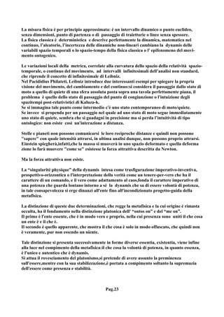 La misura fisica è per principio approssimata: è un intervallo dinamico o punto euclideo,
senza dimensioni, punto di partenza o di passaggio di traiettorie o linee senza spessore.
La fisica classica è deterministica e descrive perfettamente la dinamica, matematica nel
continuo, l’aleatorio, l’incertezza delle dinamiche non-lineari cambiano la dynamis delle
variabili spazio temporali o lo spazio-tempo della fisica classica o l' epifenomeno del movi-
mento ontogenico.

Le variazioni locali della metrica, correlate alla curvatura dello spazio della relatività spazio-
temporale, o continuo del movimento, ad intervalli infinitesimali dell’analisi non standard,
che riprende il concetto di infinitesimale di Leibniz.
Nel Pacididius Philateti, Leibniz introduce due interessanti esempi per spiegare la propria
visione del movimento, del cambiamento e del continuo:si considera il passaggio dallo stato di
moto a quello di quiete di una sfera assoluta posta sopra una tavola perfettamente piana, il
problema è quello dello stato di passaggio del punto di congiunzione o l'intuizione degli
spazitempi post-relativistici di Kaluza-k.
Se si immagina tale punto come intermedio c'è uno stato contemporaneo di moto/quiete.
Se invece si propenda per un passaggio nel quale ad uno stato di moto segue immediatamente
uno stato di quiete, sembra che si guadagni in precisione ma si perda l’intuitività di tipo
ontologico: non esiste così un'interazione a distanza.

Stelle e pianeti non possono comunicarsi le loro reciproche distanze e quindi non possono
"sapere" con quale intensità attrarsi, in ultima analisi dunque, non possono proprio attrarsi.
Einstein spiegherà,infatti,che la massa si muoverà in uno spazio deformato e quella deforma
zione lo farà muovere "come se" esistesse la forza attrattiva descritta da Newton.

Ma la forza attrattiva non esiste.

La “singularité physique” della dynamis intesa come trasfigurazione imperativo-inventiva,
prospettivo-orizzontica o l'interpretazione della verità come un tenere-per-vero che ha il
carattere di un comando, e il vero come adattamento al caos,fonda il carattere imperativo di
una potenza che guarda lontano intorno a sè la dynamis che sa di essere volontà di potenza,
in tale consapevolezza si erge dinanzi all'ente fino all'incondizionato progetto-guida della
metafisica.

La distinzione di queste due determinazioni, che regge la metafisica e la cui origine è rimasta
occulta, ha il fondamento nella distinzione platonica dell' “ontos on” e del “me on”.
Il primo è l'ente essente, che è in modo vero e proprio, nella cui presenza sono uniti il che cosa
un ente è e il che è.
Il secondo è quello apparente, che mostra il che cosa è solo in modo offuscato, che quindi non
è veramente, pur non essendo un niente.

Tale distinzione si presenta successivamente in forme diverse essentia, existentia, viene infine
alla luce nel compimento della metafisica:il che cosa la volontà di potenza, in quanto essenza,
è l'unico e autentico che è dynamis.
Si attua il rovesciamento del platonismo,si pretende di avere assunto la preminenza
sull'essere,mentre con la sua stabilizzazione,è portata a compimento soltanto la supremazia
dell'essere come presenza e stabilità.



                                             Pag.23
 