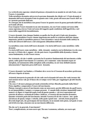 La verità diventa suprema volontà di potenza o dynamis:in un mondo in cui solo l'ente, e non
l'essere, è essenziale.
Nella metafisica dynamica attraverso la perenne domanda che chiede cos' è l'ente-dynamis si
domanda dell'essere-dynamis:l'ente in quanto ente è tale, grazie all'essere;ma l'essere dell' en-
te è pensato partendo dall'ente.
Ne consegue che la metafisica non pensa l'essere in quanto essere:lo pensa partendo dall'ente e
arrivando all'ente.
Essa traspone l'essere dynamis in un ente dynamico, sia esso l'ente sommo nel senso della
causa suprema,o invece l'ente nel senso del soggetto quale condizione dell'oggettività, o nel
senso della soggettività incondizionata.

L'essere dynamis viene dunque fondato su quello che fra gli enti è il più ente dynamico.
Perciò nella metafisica l'essere rimane impensato;ma anche la svelatezza dell'ente rimane
impensata, poichè la metafisica pensa,sì, l'ente dynamico e non la dynamis delle entità;è la
storia del sottrarsi dell'essere e del conseguente abbandono dell'ente.

La metafisica come storia dell'essere-dynamis è la storia dell'essere come metafisica della
dynamis.
La storia dell'essere come metafisica della dynamis comincia con la distinzione tra che cosa
un ente è e il fatto che è, oppure ciò che può essere: la possibilità della dynamis,e rimane
senza fondamento, si cela l'essere stesso.

Per Aristotele, ciò che è stabile e presente ha il carattere fondamentale del movimento o della
quiete, nella quale il movimento si è concluso, ed è connotato come dynamis-èrgon ed
enèrgheia, nel mutamento della enèrgheia nella actualitas, in cui viene definitivamente
misconosciuta l' impronta greca dell'essere dynamis.


L'essere dynamis è un fondare, e il fondare deve avere in sè l'essenza di accordare preferenza
all'essere rispetto al niente.

Aristotele interpreta in generale ciò che cade con la dynamis del sasso che vuole tornare dai
suoi sassi;lo stesso vale per il fuoco che avvampa verso l’alto, per raggiungere gli altri fuochi,
nel cielo.
Che cosa c’è di nuovo,dunque,nel modo aristotelico di fare filosofia partendo dalla fisica?
Fisica significa: comprendere l’essere del movimento.
Platone concepiva ancora il movimento come un non-essere, perché differente da quell’essere,
la cui immutabilità, è sempre e ovunque presente il mondo delle strutture immutabili come i
numeri e le figure si rispecchi negli eventi di questo mondo, e ciò trovi espressione nel
concetto di misura e armonia,di ordine e bellezza o l'essenza del movimento dynamico.
Quando Aristotele parla del movimento, intende l’essenza di ciò che è mosso: non quale
astrattezza di spazio, tempo e velocità, nella quale i punti sono astratti, bensì proprio la
diversità degli enti, che partecipano del movimento, in un mondo tutto pieno, nel quale ci sono
enti di diverso tipo, ciascuno con un movimento differente.

Ma che cos’è, in generale, il movimento?
Non è, semplicemente, un non-essere-qui. Ma non è nemmeno, soltanto, un essere-qui.



                                             Pag.24
 
