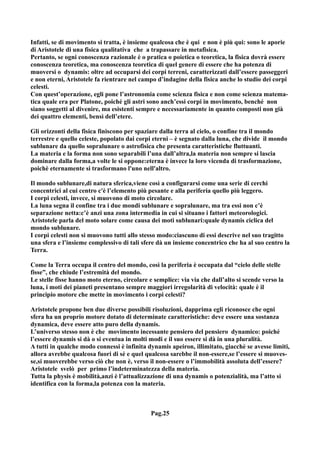 Infatti, se di movimento si tratta, è insieme qualcosa che è qui e non è più qui: sono le aporie
di Aristotele di una fisica qualitativa che a trapassare in metafisica.
Pertanto, se ogni conoscenza razionale è o pratica o poietica o teoretica, la fisica dovrà essere
conoscenza teoretica, ma conoscenza teoretica di quel genere di essere che ha potenza di
muoversi o dynamis: oltre ad occuparsi dei corpi terreni, caratterizzati dall’essere passeggeri
e non eterni, Aristotele fa rientrare nel campo d’indagine della fisica anche lo studio dei corpi
celesti.
Con quest’operazione, egli pone l’astronomia come scienza fisica e non come scienza matema-
tica quale era per Platone, poiché gli astri sono anch’essi corpi in movimento, benché non
siano soggetti al divenire, ma esistenti sempre e necessariamente in quanto composti non già
dei quattro elementi, bensì dell’etere.

Gli orizzonti della fisica finiscono per spaziare dalla terra al cielo, o confine tra il mondo
terrestre e quello celeste, popolato dai corpi eterni – è segnato dalla luna, che divide il mondo
sublunare da quello sopralunare o astrofisica che presenta caratteristiche fluttuanti.
La materia e la forma non sono separabili l’una dall’altra,la materia non sempre si lascia
dominare dalla forma,a volte le si oppone:eterna è invece la loro vicenda di trasformazione,
poichè eternamente si trasformano l'uno nell'altro.

Il mondo sublunare,di natura sferica,viene così a configurarsi come una serie di cerchi
concentrici al cui centro c'è l’elemento più pesante e alla periferia quello più leggero.
I corpi celesti, invece, si muovono di moto circolare.
La luna segna il confine tra i due mondi sublunare e sopralunare, ma tra essi non c’è
separazione netta:c’è anzi una zona intermedia in cui si situano i fattori meteorologici.
Aristotele parla del moto solare come causa dei moti sublunari:quale dynamis ciclica del
mondo sublunare.
I corpi celesti non si muovono tutti allo stesso modo:ciascuno di essi descrive nel suo tragitto
una sfera e l’insieme complessivo di tali sfere dà un insieme concentrico che ha al suo centro la
Terra.

Come la Terra occupa il centro del mondo, così la periferia è occupata dal “cielo delle stelle
fisse”, che chiude l’estremità del mondo.
Le stelle fisse hanno moto eterno, circolare e semplice: via via che dall’alto si scende verso la
luna, i moti dei pianeti presentano sempre maggiori irregolarità di velocità: quale è il
principio motore che mette in movimento i corpi celesti?

Aristotele propone ben due diverse possibili risoluzioni, dapprima egli riconosce che ogni
sfera ha un proprio motore dotato di determinate caratteristiche: deve essere una sostanza
dynamica, deve essere atto puro della dynamis.
L’universo stesso non è che movimento incessante pensiero del pensiero dynamico: poiché
l’essere dynamis si dà o si eventua in molti modi e il suo essere si dà in una pluralità.
A tutti in qualche modo connessi è infinita dynamis apeiron, illimitato, giacchè se avesse limiti,
allora avrebbe qualcosa fuori di sé e quel qualcosa sarebbe il non-essere,se l’essere si muoves-
se,si muoverebbe verso ciò che non è, verso il non-essere o l’immobilità assoluta dell’essere?
Aristotele svelò per primo l’indeterminatezza della materia.
Tutta la physis è mobilità,anzi è l’attualizzazione di una dynamis o potenzialità, ma l’atto si
identifica con la forma,la potenza con la materia.



                                              Pag.25
 
