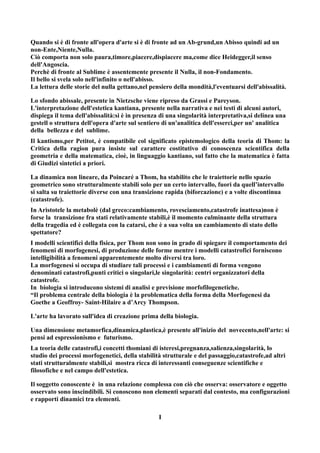 Quando si è di fronte all'opera d'arte si è di fronte ad un Ab-grund,un Abisso quindi ad un
non-Ente,Niente,Nulla.
Ciò comporta non solo paura,timore,piacere,dispiacere ma,come dice Heidegger,il senso
dell'Angoscia.
Perchè di fronte al Sublime è assentemente presente il Nulla, il non-Fondamento.
Il bello si svela solo nell'infinito o nell'abisso.
La lettura delle storie del nulla gettano,nel pensiero della mondità,l'eventuarsi dell'abissalità.

Lo sfondo abissale, presente in Nietzsche viene ripreso da Grassi e Pareyson.
L'interpretazione dell'estetica kantiana, presente nella narrativa e nei testi di alcuni autori,
dispiega il tema dell'abissalità:si è in presenza di una singolarità interpretativa,si delinea una
gestell o struttura dell'opera d'arte sul sentiero di un'analitica dell'esserci,per un' analitica
della bellezza e del sublime.
Il kantismo,per Petitot, è compatibile col significato epistemologico della teoria di Thom: la
Critica della ragion pura insiste sul carattere costitutivo di conoscenza scientifica della
geometria e della matematica, cioè, in linguaggio kantiano, sul fatto che la matematica è fatta
di Giudizi sintetici a priori.

La dinamica non lineare, da Poincaré a Thom, ha stabilito che le traiettorie nello spazio
geometrico sono strutturalmente stabili solo per un certo intervallo, fuori da quell’intervallo
si salta su traiettorie diverse con una transizione rapida (biforcazione) e a volte discontinua
(catastrofe).
In Aristotele la metabolè (dal greco:cambiamento, rovesciamento,catastrofe inattesa)non è
forse la transizione fra stati relativamente stabili,è il momento culminante della struttura
della tragedia ed è collegata con la catarsi, che è a sua volta un cambiamento di stato dello
spettatore?
I modelli scientifici della fisica, per Thom non sono in grado di spiegare il comportamento dei
fenomeni di morfogenesi, di produzione delle forme mentre i modelli catastrofici forniscono
intelligibilità a fenomeni apparentemente molto diversi tra loro.
La morfogenesi si occupa di studiare tali processi e i cambiamenti di forma vengono
denominati catastrofi,punti critici o singolari,le singolarità: centri organizzatori della
catastrofe.
In biologia si introducono sistemi di analisi e previsione morfofilogenetiche.
“Il problema centrale della biologia è la problematica della forma della Morfogenesi da
Goethe a Geoffroy- Saint-Hilaire a d’Arcy Thompson.

L'arte ha lavorato sull'idea di creazione prima della biologia.

Una dimensione metamorfica,dinamica,plastica,è presente all'inizio del novecento,nell'arte: si
pensi ad espressionismo e futurismo.
La teoria delle catastrofi,i concetti thomiani di isteresi,pregnanza,salienza,singolarità, lo
studio dei processi morfogenetici, della stabilità strutturale e del passaggio,catastrofe,ad altri
stati strutturalmente stabili,si mostra ricca di interessanti conseguenze scientifiche e
filosofiche e nel campo dell'estetica.

Il soggetto conoscente è in una relazione complessa con ciò che osserva: osservatore e oggetto
osservato sono inscindibili. Si conoscono non elementi separati dal contesto, ma configurazioni
e rapporti dinamici tra elementi.

                                                 I
 