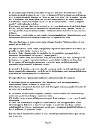 La potenzialità della materia, infatti, è tale per cui essa può essere diversamente da come
dovrebbe:Aristotele è enigmatico:un evento è la dynamis dell'indeterminatezza,è indetermina
tezza intenzionale ma che distingue tra ciò che avviene “kata fusin”e ciò che avviene “para fu
sin”,vi sono eventi nell' indeterminatezza, ma tutto si muove in vista del motore immobile.
Nel “De caelo” a muoversi direttamente in vista del motore immobile è solamente il “primo
mobile”, cioè il cielo delle stelle fisse.
Il movimento uniforme ed eterno del primo cielo che regola il movimento degli altri cieli deve
trovare l'atto puro,immateriale,è il fondamento intrinseco dell'essere Dynamis,l' essere è in
un luogo,perciò il luogo è il primo immobile e tutte le cose sono nel cielo:chè il cielo,s'intende,
è il tutto.
Il luogo, invece, non è il cielo, ma, per così dire,l'estremità del cielo,ed è immobile contiguo al
corpo mobile:il cielo non è affatto in un'altra cosa è la dynamis del Cosmo.

Ma come vi potrà essere un movimento naturale lungo il vuoto e l' infinito, se in questi non
persiste alcuna differenza?

Ma ogni movimento è in un tempo, e in ogni tempo è possibile che si attui un movimento, ed è
possibile che tutto ciò che è mosso, si muova.
Lo spazio è finito e limitato dalla sfera del cielo. La sfera del cielo è uno spazio finito e
illimitato a due dimensioni con curvatura costante positiva.
Lo spazio racchiuso dalla sfera del cielo è pieno, finito e limitato: esso non è né omogeneo né
isotropo per cui non può essere considerato uno spazio globale euclideo a tre dimensioni.
D' altra parte, nell'ambito di un'astronomia geocentrica non è possibile misurare la
dimensione della profondità dello spazio cosmico.

La geometria di Euclide non è una teoria dello spazio,ma una teoria degli oggetti,considerati
in astratto,per le loro dimensioni e per le forme che li delimitano,come grandezze infinitamen-
te divisibili:un'algebra geometrica, un algoritmo.

Il tempo infinito non è più misurato dal numero di rotazioni della sfera del cielo.

L' equilibrio dinamico fra gravitazione e inerzia consente che l' universo possa essere
considerato un' infinita estensione di spazio vuoto.
Poichè i corpi sono costituiti da entità indivisibili interagenti a distanza, anche all'interno dei
corpi prevale lo spazio vuoto.

La varietà non euclidea spazio-temporale è continua e differenziabile, cioè ammette in ogni
evento uno spazio-tempo tangente a curvatura nulla.
Ciò significa che un intorno sufficientemente piccolo di un qualunque evento è una dynamis
cronotopica.
La fisica è un movimento di una potenza, il cambiamento è un passaggio dal non essere
all’essere oppure dall’essere al non essere, il tempo e lo spazio sono grandezze continue
quindi anche il movimento è continuo, movimenti, spazi e tempi sono divisibili all’infinito: in
mezzo agli istanti c’è sempre un tempo.

Esistono infiniti tipi di infinito, infinito in atto e infinito in potenza,ma l’infinito può esistere
solo in potenza,


                                                Pag.26
 
