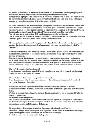 La nascita della «fisica» in Aristotele è costituito dalla insistenza sul motore per spiegare il
movimento eterno e continuo del cielo o ontologica del motore immobile.
Per realizzare il proprio fine, che è quello di muoversi eternamente, il cielo deve essere mosso
dal motore immobile:il cielo è una vasta sfera che ruota attorno a un asse, come ci induce a
pensare la rivoluzione circolare delle stelle sempre visibili.

La Terra è una sfera: ma una cosmologia presuppone una filosofia della natura,o almeno una
fisica dinamica ontologica paradigmatica ove il moto possa essere una relazione che spieghi
l'essere dynamico con l'essere matematico, la struttura della scienza è la struttura dell'Essere
dynamis che possa afferrare la varietà dell'Essere qualitativo,mobile e variabile.
Non c'è una teoria matematica della qualità,neppure una del movimento.
Non vi è movimento né numeri, non una dinamica: è impossibile dare una deduzione matema-
tica della qualità dinamica,non c'è una adaequatio della dynamis.

Platone ipotizzò un universo sferico geocentrico dove la Terra ha una forma sferica e non è
sorretta da niente. Intorno inseriti in sfere concentriche, sono presenti gli astri "fissi" e
"vaganti".

L'universo aristotelico oltre ad essere sferico è anche finito perché avendo un centro non può
essere infinito, introduce lo spazio relazionale, inteso come luogo o posizione relativa o una
potenza dynamica.
Ciò-che-si-muove-da-sè si muove secondo impetus imaginatio, o immaginare la dynamis.
La priorità aristotelica del moto circolare è immaginata come perfettamente sferica o dyna -
mis immaginarie vertiginose o dinamica del moto nella presenza dell’essere o essere nello
spazio-tempo come luogo in cui si trova un ente, l’altro come il tempo in cui esso si muove.

Che cos’è il compiersi del movimento?
Il movimento si compie non quando l’ho già compiuto: se sono già arrivato, il movimento è
terminato,non c’è più moto, ma quiete.

Che cos’è invece il movimento in quanto movimento?
Il movimento come tale: il movimento dev’essere descritto come intreccio di dynamis ed
enèrgheia, Dynamis o dinamica.

Aristotele è stato solo rapsodico,non sistematico nell’elaborare che cos’è l’essere?
L’essere è virtualità o dynamis, la dynamis è "archè tes metabolès", principio della trasforma-
zione.
L'atto è la potenza, l'accedere della potenza dinamica, attraverso cui la potenza si trasforma
in atto è l'immagine.
Esiste in sé soltanto in potenza.
In Aristotele ogni evento ha una struttura ontologica:la dynamis, l'enérgheia e l'entelécheia.
La dynamis ontologica dynamis-energheia-entelécheia, si presenta come situazione di scelta
ontologica, e ontologica biforcazione dell'essere.

Si compie in una dimensione ontologica, il dramma o la dinamica dell'essere.
Le diverse configurazioni ontologiche della dynamis, che formano la biforcazione ontologica,
significano la permanenza ontologica, o il mutamento ontologico.
E solo il mutamento è il compimento dell'apertura.


                                             Pag.27
 