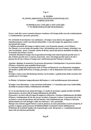 Cap. 6

                                     IL TEMPO:
                  PLATONE,ARISTOTELE,PLOTINO,AGOSTINO,KANT,
                               LEIBNIZ,NEWTON.

                       TEMPORALITA' LINEARE E NON LINEARE:
                        I "NUMERI IMMAGINARI"DI HAWKING.


Essere vuole dire essere costante,rimanere continuo; ed il tempo della cosa che continuamente
è, continuamente è presente, presenza.

Per Aristotele il movimento è un continuum e il tempo è una misura che appartiene
simultaneamente a tutti i movimenti misurabili, v'è un solo tempo che appartiene a tutti i
movimenti del cosmo.
L'infinito potenziale del tempo si esplora tanto verso il passato quanto verso il futuro.
Per Platone vi era un inizio del mondo, l'atto del demiurgo che crea il tempo; Aristotele è un
anti creazionista, pensa il mondo intriso di divino, mosso dal motore immobile invisibile, ma
la struttura del cosmo è eterna.
Aristotele disamina il tempo con un paradosso:il tempo non esiste:il passato perché non c'è
più, il futuro perché non c'è ancora, il presente non è nel tempo perché separa ciò che è
passato da ciò che è futuro, il tempo non è nell'istante,perché l'istante è dynamis.

Agostino dispiega: la memoria è la presenza del passato, l'anticipazione è la presenza futuro.
Il futuro e il passato sono modalità del presente.
Le relazioni temporali si ispirarono tutte al Timeo di Platone:la vera dimensione ontologica
del mondo è quella dell'eterno; il tempo, pertanto, è solo la dimensione del cosmo e dell'essere
fisico.
Il tempo è stato creato dal demiurgo insieme con il mondo, e quindi prima della creazione del
mondo non ci fu tempo.

In Plotino la funzione temporalizzante dell'anima si svelò metafisicamente determinante.

Il tempo è una distensione o una estensione dell'anima e l' estensione può essere indivisibile,
divisibile in maniera finita o infinitamente divisibile.

Se c'è un movimento in un atomo di tempo, c'è anche in un istante, quindi sarebbe divisibile
ulteriormente, un intervallo di tempo infinitamente divisibile.
Il presente è un intervallo di tempo di ampiezza arbitraria e struttura infinitamente divisibile.
Il futuro è anticipazione di ciò che sta per accadere, il passato è attesa: è necessario che ci sia
un futuro a causa del persistere del movimento e del cambiamento,ma il futuro è del tutto
indeterminato nei suoi dettagli e sulla sua esistenza è solo potenziale.
Dunque non esistono oggetti futuri se non in potenza, in senso potenziale:c'è però un'aporia, il
passato ci appare quale presenza di infinità,infinite rivoluzioni celesti, infiniti generi.
Il finitismo di Aristotele implica che il passato,gli eventi del passato o i cambiamenti passati
siano solo un'esistenza potenziale.


                                              Pag.28
 