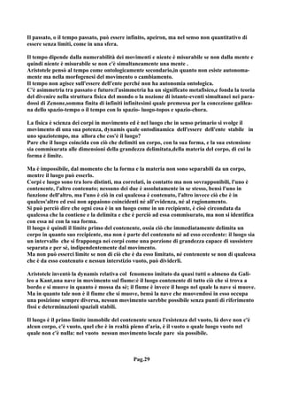 Il passato, o il tempo passato, può essere infinito, apeiron, ma nel senso non quantitativo di
essere senza limiti, come in una sfera.

Il tempo dipende dalla numerabilità dei movimenti e niente è misurabile se non dalla mente e
quindi niente è misurabile se non c'è simultaneamente una mente .
Aristotele pensò al tempo come ontologicamente secondario,in quanto non esiste autonoma-
mente ma nella morfogenesi del movimento o cambiamento.
Il tempo non agisce sull'essere dell'ente perché non ha autonomia ontologica.
C'è asimmetria tra passato e futuro:l'asimmetria ha un significato metafisico,e fonda la teoria
del divenire nella struttura fisica del mondo o la nozione di istante-eventi simultanei nei para-
dossi di Zenone,somma finita di infiniti infinitesimi quale premessa per la concezione galilea-
na dello spazio-tempo o il tempo con lo spazio- luogo-topos e spazio-chora.

La fisica è scienza dei corpi in movimento ed è nel luogo che in senso primario si svolge il
movimento di una sua potenza, dynamis quale ontodinamica dell'essere dell'ente stabile in
uno spaziotempo, ma allora che cos'è il luogo?
Pare che il luogo coincida con ciò che delimiti un corpo, con la sua forma, e la sua estensione
sia commisurata alle dimensioni della grandezza delimitata,della materia del corpo, di cui la
forma è limite.

Ma è impossibile, dal momento che la forma e la materia non sono separabili da un corpo,
mentre il luogo può esserlo.
Corpi e luogo sono tra loro distinti, ma correlati, in contatto ma non sovrapponibili, l'uno è
contenente, l'altro contenuto; nessuno dei due è assolutamente in se stesso, bensì l'uno in
funzione dell'altro, ma l'uno è ciò in cui qualcosa è contenuto, l'altro invece ciò che è in
qualcos'altro ed essi non appaiono coincidenti né all'evidenza, né al ragionamento.
Si può perciò dire che ogni cosa è in un luogo come in un recipiente, è cioè circondata da
qualcosa che la contiene e la delimita e che è perciò ad essa commisurato, ma non si identifica
con essa né con la sua forma.
Il luogo è quindi il limite primo del contenente, ossia ciò che immediatamente delimita un
corpo in quanto suo recipiente, ma non è parte del contenuto né ad esso eccedente: il luogo sia
un intervallo che si frapponga nei corpi come una porzione di grandezza capace di sussistere
separata e per sé, indipendentemente dal movimento.
Ma non può esserci limite se non di ciò che è da esso limitato, né contenente se non di qualcosa
che è da esso contenuto e nessun interstizio vuoto, può dividerli.

Aristotele inventò la dynamis relativa col fenomeno imitato da quasi tutti o almeno da Gali-
leo a Kant,una nave in movimento sul fiume:è il luogo contenente di tutto ciò che si trova a
bordo e si muove in quanto è mossa da sè; il fiume è invece il luogo nel quale la nave si muove.
Ma in quanto tale non è il fiume che si muove, bensì la nave che muovendosi in esso occupa
una posizione sempre diversa, nessun movimento sarebbe possibile senza punti di riferimento
fissi e determinazioni spaziali stabili.

Il luogo è il primo limite immobile del contenente senza l'esistenza del vuoto, là dove non c'è
alcun corpo, c'è vuoto, quel che è in realtà pieno d'aria, è il vuoto o quale luogo vuoto nel
quale non c'è nulla: nel vuoto nessun movimento locale pare sia possibile.



                                             Pag.29
 