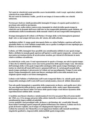Nel vuoto la velocità dei corpi potrebbe essere incalcolabile e tutti i corpi equiveloci, infatti la
velocità di un corpo differisce.
Ma nel vuoto la resistenza è nulla, perciò in un tempo ci si muoverebbe con velocità
smisurata.

Newton per risolvere simili paradossalità immaginò il tempo e lo spazio quali assoluti ove
gravitano solo entità in movimento.
Leibniz invece, nella celebre controversia, immaginò la relatività dello spazio-tempo in
relatività con la dynamis dell'essere dell'ente in una temporalità plotiniana quale aletheia, od
ontodinamica della kronodinamica della monade relativa ad una temporalità immaginaria.

Il tempo immaginario di Leibniz o di Plotino è il tempo della verità immaginaria giammai
degli enti, se mai sempre del non-ente, del niente, del nulla abissale.

Apollodoro definì il tempo quale interspazio finito ove abita l'infinito o apeiron nell'archè o
spazialità finita ove si dà l'infinita temporalità, ma se quella si configura in una topologia qua-
litativa si eventua la monade leibniziana.

Leibniz, nel 1684, immaginò fosse possibile una ontodinamica infinita in uno spazio-tempo
finito o definito in monade,quale apeiron nell'apriori o archè spazio temporale, estraneo alla
meccanica newtoniana intrisa di accelerazione assoluta, per sistemi di riferimento in moto
relativo rettilineo ed uniforme.

In relatività,in verità, non c'è mai separatamente lo spazio e il tempo, ma solo lo spazio-tempo.
L'idea che la relatività possa essere una teoria geometrica dello spazio tempo è una disvelanza
dell'ontologia della verità quale temporalità ontologica dello spazio tempo Ontologico od au-
tentico in relatività all'estasi dell'esserci e giammai dell'ente: le varietà,quali monadi dello
spazio tempo ontologico è già presente in Leibniz nel suo paradigmatico Tempo Evento nello
spazio Tempo-Immaginario, quale non lineare ontologia dell'evento della monade in un
originale spazio tempo a curvatura immaginaria.

Leibniz svelò l'infinito o l'infinitesimo nell'evento temporale finito e lo calcolò quale spazio-
temporalità ontologica dell'evento dell'esserci ontodynamico, denso di infinite dimensioni.

Non solo quelle immaginate o quantiche della compresente m-theory, anzi quella non è altro
che una singolarità della pl-theory, quale ontodinamica della multy-super dimensionalità
dell'ontologia-non lineare della Curvatura dello spazio tempo o non lineare dynamica delle
superdimensioni sublimi della monade.

L'analitica non lineare chaotica e ontodynamica lì trovò la sua genesi fino al Lorenz-model
del 1963, ove c'è lo strange-attractor della celebre butterfly:eventi infinitesimi possono creare
ontodinamiche imprevedibili ed indicibili.
Lorenz modellò i suoi paradigmi sulla pl-theory o pl-Ontology dei creodi delle Monadi.
Kant definì l'ontologia spazio temporale plotino-leibniziana una chimera, Leibniz non fu in
grado di fornire repliche, ma il tempo ed i dispiegamenti risposero per lui.
Leibniz ha sostenuto che l'ilemorfica era un'apparenza fondata sulle monadi metafisiche:
singolarità qualitative, impenetrabili, indistruttibili spatio-temporalità.


                                              Pag.30
 
