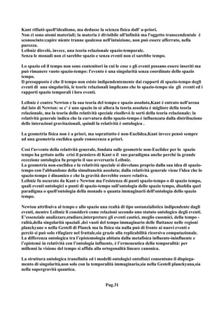 Kant rifiutò quell'idealismo, ma dedusse la scienza fisica dall' a-priori.
Non ci sono atomi materiali; la materia è divisibile all'infinità ma l'oggetto transcendentale è
sconosciuto:capire niente tranne qualcosa nell'intuizione, non può essere afferrato, nella
purezza.
Leibniz disvelò, invece, una teoria relazionale spazio-temporale.
Senza le monadi non ci sarebbe spazio e senza eventi non ci sarebbe tempo.

Lo spazio ed il tempo non sono contenitori in cui le cose e gli eventi possano essere inseriti ma
può rimanere vuoto spazio-tempo: l'evento è una singolarità senza coordinate dello spazio
tempo.
Il presupposto è che il tempo non esiste indipendentemente dai rapporti di spazio-tempo degli
eventi di una singolarità, le teorie relazionali implicano che lo spazio-tempo sia gli eventi ed i
rapporti spazio temporali i loro eventi.

Leibniz è contro Newton e la sua teoria del tempo e spazio assoluto,Kant è entrato nell'arena
dal lato di Newton: se c' è uno spazio in sè allora la teoria assoluta è migliore della teoria
relazionale, ma la teoria della relatività speciale risollevò le sorti della teoria relazionale; la
relatività generale indica che la curvatura dello spazio-tempo è influenzata dalla distribuzione
delle interazioni gravitazionali, quindi la relatività è ontologica .

La geometria fisica non è a priori, ma soprattutto è non-Euclidea,Kant invece pensò sempre
ad una geometria euclidea quale conoscenza a priori.

Così l'avvento della relatività generale, fondata sulle geometrie non-Euclidee per lo spazio
tempo ha gettato nella crisi il pensiero di Kant o il suo paradigma anche perché la grande
eccezione ontologica fu proprio il suo avversario Leibniz.
La geometria non-euclidea e la relatività speciale si disvelano proprio dalla sua idea di spazio-
tempo con l'abbandono della simultaneità assoluta; dalla relatività generale viene l'idea che lo
spazio-tempo è dinamico e che la gravità dovrebbe essere relativa.
Leibniz fu oscurato da Kant e Newton ma l'esistenza di punti spazio-tempo o di spazio tempo,
quali eventi ontologici o punti di spazio-tempo sull'ontologia dello spazio tempo, disoblia quel
paradigma o quell'ontologia della monade o quanta immaginarii dell'ontologia dello spazio
tempo.

Newton attribuiva al tempo e allo spazio una realtà di tipo sostanzialistico indipendente dagli
eventi, mentre Leibniz li considerò come relazioni secondo uno statuto ontologico degli eventi.
E’essenziale analizzare,studiare,interpretare gli eventi caotici, meglio caosmici, della tempo -
ralità,della singolarità spaziali ,dei vuoti del tempo immaginario delle fluttanze nelle regioni
planckyane o nella Gestell di Planck ma la fisica sia nulla può di fronte ai nuovi eventi e
perciò si può solo rifugiare nel frattale,sia grazie alla replicabilità ricorsiva computazionale.
La differenza ontologica tra l’epistemologia abitata dalla metafisica influente-ininfluente e
l’epistemè in relatività con l’ontologia influente, è l’ermeneutica della temporalità: per
millenni la visione del tempo si affida alla ortogonalità lineare canonica.

La struttura ontologica transfinita ed i modelli ontologici ontofisici consentono il dispiega-
mento di singolarità,non solo con la temporalità immaginaria,sia nella Gestell planckyana,sia
nella supergravità quantica.


                                              Pag.31
 