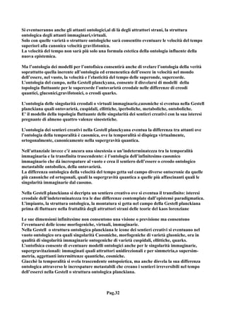 Si eventueranno anche gli attanti ontologici,al di là degli attrattori strani, la struttura
ontologica degli attanti immaginari,virtuali.
Solo con quelle varietà o strutture ontologiche sarà consentito eventuare le velocità del tempo
superiori alla canonica velocità gravifotonica.
La velocità del tempo non sarà più solo una formula estetica della ontologia influente della
nuova epistemica.

Ma l’ontologia dei modelli per l’ontofisica consentirà anche di svelare l’ontologia della verità
soprattutto quella inerente all’ontologia ed ermeneutica dell’essere in velocità nel mondo
dell’essere, nel vuoto, la velocità e l’elasticità del tempo delle superonde, supercorde.
L’ontologia del campo, nella Gestell planckyana, consente il disvelarsi di modelli della
topologia fluttuante per le supercorde l’ontovarietà creodale nelle differenze di creodi
quantici, gluconici,gravifotonici, o creodi quarks.

L’ontologia delle singolarità creodali o virtuali immaginarie,caosmiche si eventua nella Gestell
planckiana quali ontovarietà, cuspidali, ellittiche, iperboliche, metaboliche, ontoboliche.
E' il modello della topologia fluttuante delle singolarità dei sentieri creativi con la sua isteresi
pregnante di almeno quattro valenze sinestetiche.

L’ontologia dei sentieri creativi nella Gestell planckyana eventua la differenza tra attanti ove
l’ontologia della temporalità è caosmica, ove la temporalità si dispiega virtualmente,
ortogonalmente, canonicamente nella supergravità quantica.

Nell’attanziale invece c’è ancora una sinestesia o un’indeterminatezza tra la temporalità
immaginaria e la transfinita trascendente: è l’ontologia dell’infinitesimo caosmico
immaginario che dà increspature al vuoto e crea il sentiero dell’essere o creodo ontologico
metastabile ontobolico, della ontovarietà.
La differenza ontologica della velocità del tempo getta sul campo diverse ontocronie da quelle
più canoniche ed ortogonali, quali la supergravità quantica a quelle più affascinanti quali le
singolarità immaginarie dal caosmo.

Nella Gestell planckiana si decripta un sentiero creativo ove si eventua il transfinito: isteresi
creodale dell’indeterminatezza tra le due differenze contemplate dall’epistemè paradigmatica.
L’impianto, la struttura ontologica, la montatura si getta nel campo della Gestell planckiana
prima di fluttuare nella frattalità degli attrattori strani delle teorie del kaos lorenziane

Le sue dimensioni infinitesime non consentono una visione o previsione ma consentono
l’eventuarsi delle icone morfogeniche, virtuali, immaginarie.
Nella Gestell o struttura ontologica planckiana le icone dei sentieri creativi si eventuano nel
vuoto ontologico ora quali singolarità Caosmiche, morfogeniche di varietà gluoniche, ora in
qualità di singolarità immaginarie ontogeniche di varietà cuspidali, ellittiche, quarks.
L’ontofisica consente di eventuare modelli ontologici anche per le singolarità immaginarie,
supergravitazionali: immaginati quali attrattori unidirezionali e per simmetria,o supersim-
metria, aggettanti intermittenze quantiche, cosmiche.
Giacchè la temporalità si svela trascendente ontopoietica, ma anche disvela la sua differenza
ontologica attraverso le increspature metastabili che creano i sentieri irreversibili nel tempo
dell’esserci nella Gestell o struttura ontologica planckiana.



                                              Pag.32
 