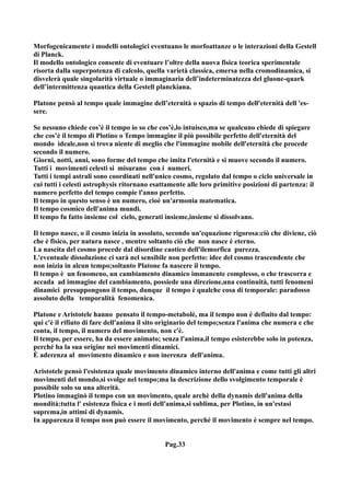 Morfogenicamente i modelli ontologici eventuano le morfoattanze o le interazioni della Gestell
di Planck.
Il modello ontologico consente di eventuare l’oltre della nuova fisica teorica sperimentale
risorta dalla superpotenza di calcolo, quella varietà classica, emersa nella cromodinamica, si
disvelerà quale singolarità virtuale o immaginaria dell’indeterminatezza del gluone-quark
dell’intermittenza quantica della Gestell planckiana.

Platone pensò al tempo quale immagine dell’eternità o spazio di tempo dell'eternità dell 'es-
sere.

Se nessuno chiede cos’è il tempo io so che cos’è,lo intuisco,ma se qualcuno chiede di spiegare
che cos’è il tempo di Plotino o Tempo immagine il più possibile perfetto dell'eternità del
mondo ideale,non si trova niente di meglio che l'immagine mobile dell'eternità che procede
secondo il numero.
Giorni, notti, anni, sono forme del tempo che imita l'eternità e si muove secondo il numero.
Tutti i movimenti celesti si misurano con i numeri.
Tutti i tempi astrali sono coordinati nell'unico cosmo, regolato dal tempo o ciclo universale in
cui tutti i celesti astrophysis ritornano esattamente alle loro primitive posizioni di partenza: il
numero perfetto del tempo compie l'anno perfetto.
Il tempo in questo senso è un numero, cioè un'armonia matematica.
Il tempo cosmico dell'anima mundi.
Il tempo fu fatto insieme col cielo, generati insieme,insieme si dissolvano.

Il tempo nasce, o il cosmo inizia in assoluto, secondo un'equazione rigorosa:ciò che diviene, ciò
che è fisico, per natura nasce , mentre soltanto ciò che non nasce è eterno.
La nascita del cosmo procede dal disordine caotico dell'ilemorfica purezza.
L'eventuale dissoluzione ci sarà nel sensibile non perfetto: idee del cosmo trascendente che
non inizia in alcun tempo;soltanto Platone fa nascere il tempo.
Il tempo è un fenomeno, un cambiamento dinamico immanente complesso, o che trascorra e
accada ad immagine del cambiamento, possiede una direzione,una continuità, tutti fenomeni
dinamici presuppongono il tempo, dunque il tempo è qualche cosa di temporale: paradosso
assoluto della temporalità fenomenica.

Platone e Aristotele hanno pensato il tempo-metabolè, ma il tempo non è definito dal tempo:
qui c'è il rifiuto di fare dell'anima il sito originario del tempo;senza l'anima che numera e che
conta, il tempo, il numero del movimento, non c'è.
Il tempo, per essere, ha da essere animato; senza l'anima,il tempo esisterebbe solo in potenza,
perché ha la sua origine nei movimenti dinamici.
È aderenza al movimento dinamico e non inerenza dell'anima.

Aristotele pensò l'esistenza quale movimento dinamico interno dell'anima e come tutti gli altri
movimenti del mondo,si svolge nel tempo;ma la descrizione dello svolgimento temporale è
possibile solo su una alterità.
Plotino immaginò il tempo con un movimento, quale archè della dynamis dell'anima della
mondità:tutta l' esistenza fisica e i moti dell'anima,si sublima, per Plotino, in un'estasi
suprema,in attimi di dynamis.
In apparenza il tempo non può essere il movimento, perché il movimento è sempre nel tempo.


                                              Pag.33
 