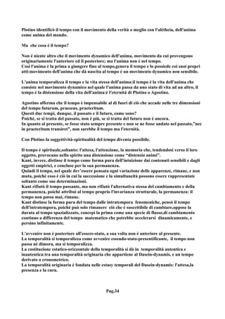 Plotino identificò il tempo con il movimento della verità o meglio con l'alètheia, dell'anima
come anima del mondo.

Ma che cosa è il tempo?

Non è niente altro che il movimento dynamico dell'anima, movimento da cui provengono
originariamente l'anteriore ed il posteriore; ma l'anima non è nel tempo.
Così l'anima è la prima a giungere fino al tempo,genera il tempo e lo possiede coi suoi propri
atti:movimento dell'anima che dà nascita al tempo è un movimento dynamico non sensibile.

L'anima temporalizza il tempo e la vita stessa dell'anima:il tempo è la vita dell'anima che
consiste nel movimento dynamico nel quale l'anima passa da uno stato di vita ad un altro, il
tempo è la distensione della vita dell'anima:è l'eternità di Plotino o Agostino.

Agostino afferma che il tempo è impensabile al di fuori di ciò che accade nelle tre dimensioni
del tempo futurum, praesens, praeteritum.
Questi due tempi, dunque, il passato e il futuro, come sono?
Poiché, se si tratta del passato, non è più, se si tratta del futuro non è ancora.
In quanto al presente, se fosse stato sempre presente e non se ne fosse andato nel passato,”nec
in praeteritum transiret”, non sarebbe il tempo ma l'eternità.

Con Plotino la soggettività-spiritualità del tempo diventa possibile.

Il tempo è spirituale,soltanto: l'attesa, l'attenzione, la memoria che, tendendosi verso il loro
oggetto, provocano nello spirito una distensione come “distensio animi”.
Kant, invece, distinse il tempo come forma pura dell'intuizione dai contenuti sensibili e dagli
oggetti empirici, e concluse per la sua permanenza.
Quindi il tempo, nel quale dev’essere pensata ogni variazione delle apparenze, rimane, e non
muta, poiché esso è ciò in cui la successione e la simultaneità possono essere rappresentate
soltanto come sue determinazioni.
Kant rifiutò il tempo passante, ma non rifiutò l'alternativa stessa del cambiamento e della
permanenza, poiché attribuì al tempo proprio l'invarianza strutturale, la permanenza: il
tempo non passa mai, rimane.
Kant distinse la forma pura del tempo dalle intratempora fenomeniche, pensò il tempo
dell'intratempora, poiché può solo rimanere ciò che è suscettibile di cambiare,oppose la
durata al tempo spazializzato, concepì la prima come una specie di flusso,di cambiamento
continuo a differenza del tempo matematico che potrebbe accelerarsi dinamicamente, e
persino infinitamente.

L'avvenire non è posteriore all'essere-stato, a sua volta non è anteriore al presente.
La temporalità si temporalizza come avvenire essendo-stato-presentificante, il tempo non
passa né dimora, ma si temporalizza.
La costituzione estatico-orizzontale della temporalità si dà in temporalità autentica e
inautentica:tra una temporalità originaria che appartiene al Dasein-dynamis, e un tempo
derivato o cronometrico.
La temporalità originaria è fondata nelle estasy temporali del Dasein-dynamis: l'attesa,la
presenza e la cura.



                                             Pag.34
 