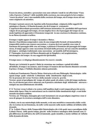 Essere-in-attesa, custodire e presenziare non sono soltanto i modi in cui afferriamo “l'una
volta, il presto e l'adesso”, delle modalità della coscienza, ma sono proprio la loro origine;
“essere-in-attesa” non è una modalità della coscienza del tempo, ma il tempo stesso nel suo
senso originario ed autentico.

Il tempo è pensato ancora da Agostino nella fenomenologia originaria della soggettività
ontologica o Dasein, è il Dasein-dynamis che dà il tempo ai cronometri.
L’aspettarsi-discordante-presenziare dell'esistenza inautentica è la possibilità dell'esperienza
volgare di un passaggio del tempo, ciò non implica forse che il passaggio del tempo sia un
modo legittimo di apprendere il fenomeno temporale in una coscienza in dinamica continua,
in un flusso dynamico eracliteo.

Il tempo è rigido eppure il tempo è dynamico e fluisce.
Questo è il problema:comprendere come da una temporalità formale ed immutabile,la
temporalità estatica non conosca successione, e si possa derivare qualche cosa come il
fenomeno del passaggio delle cose nel tempo, o piuttosto il fenomeno del passaggio del tempo
stesso, il tempo appreso come successione di istanti della presenza, nel suo concetto metafisico
di tempo o ontologia tradizionale come successione sul modello dell'intratempora.
E' l'immagine ricorrente del flusso dinamico,già in Simplicio e nel neoplatonismo,
intratempora del tempo e la sua soggettività-spiritualità.

Il tempo nasce e si dispiega dinamicamente fra esserci e mondo.

Mentre per Aristotele lo spazio è finito in estensione ma continuo e quindi divisibile
all'infinito, il tempo è un numero, anzi il tempo è il numero del movimento dinamico secondo
il prima e il dopo, è l'infinito dinamico almeno potenziale.

Leibniz,nei Fundamenta Theoria Motus Abstracta,svelò una Philosophy Ontoteologica dello
spazio tempo quale relatività Leibniziana della simultaneità degli eventi.
Si è in presenza del versus Newton o della monade versus la gravità.
Newton pensò al paradigma del tempo ab-soluto quale ab-soluta verità del tempo mathema-
tico, la cui durata può essere misurata con il pensiero calcolante degli infinitesimi microcro -
notopici ma non-infinitamente divisibili.

E' il Newton versus Leibniz o la syntesy dell'analitica degli eventi temporali:gravità newto-
niana dello Space-Time in contrastanza con la relatività della simultaneità degli eventi della
monade dynamica sublime.
Newton, nei Principia, immagina gli eventi instantanei con un paradigma empirista o non si
cura di spiegare la struttura ontologica dell'evento dinamico.

Leibniz, con la sua ontoteologia della monade, svela una metafisica ermeneutica della verità
che si eventua sia nei fenomena, sia nelle verità nascoste nella mente sublime ed infinita della
dynamis.
E' la Leibniz-Theory della Temporalità Ontoteologica che si dà quale nuovo paradigma della
Leibniz-Theory dello spazio tempo, giacchè nella struttura ontologica della monade non c'è
più differenza sia nell'intra che nell'extramonade, quale mondità, o mente sublime ed infinita
della dynamis-divinità.


                                             Pag.35
 