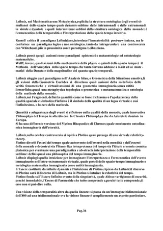 Leibniz, nei Mathematicarum Metaphysica,esplicita la struttura ontologica degli eventi si-
multanei dello spazio tempo quale dynamis sublime delle intramonadi o delle extramonadi
in sistole e dyastole o quali intermittenze sublimi della struttura ontologica della monade: è
l'ermeneutica della temporalità o l'interpretazione dello spazio tempo intuitivo.

Russell critica il paradigma Leibniziano,introduce l'immaterialità post-newtoniana, ma le
conferisce un paradigma logico e non ontologico, tanto da intraprendere una controversia
con Whitehead, più in prossimità con il paradigma Leibniziano.

Leibniz pensò quegli assiomi come paradigmi epistemici o metaontologie od ontoteologie
matematiche.
Wolff, invece, quali axiomi della mathematica della physis e quindi dello spazio tempo:è il
Methodo dell'Analytica dello spazio tempo che tanta fortuna addusse a Kant ed ai mate -
matici della Durata e della magnitudine dei quanta spazio-temporali.

Leibniz aleggiò quel paradigma nell' Analysis Situs, o Geometrya della Situatione emotiva,lì
gli axiomi della Geometria Euclidea si disvelano quali assiomi della metafisica delle
verità fenomeniche e virtuali:assiomi di una geometria immaginaria,senza entità
ilemorfiche,quasi una metaphysica topologica o geometrica o metamatematica o ontologia
della mathesis della monade.
Leibniz,nei Fragmenti, definì la quantità come se fosse il chiasma o l'apokatastasy della
qualità spaziale e simbolica:l'infinito è il simbolo della qualità di un logos virtuale e così
l'infinitesimo, o lo zero della mathesis.

Quantità e adeguatezza degli eventi si riflettono nella qualità della monade, quale innovativa
Philosophya del Tempo in alterità con la Classica Philosophya che da Aristotele dominò in
Europa.
Si ha una differente versione del Mythos Rhapsodico di Chronos:quale movimento ontodina-
mica immaginaria dell'eternità.

Leibniz,nella celebre controversia si ispirò a Plotino quasi presago di una virtuale relativity-
theory.
Plotino disvelò l'estasi del tempo quale autoevento dell'esserci nella mondità o dell'esserci
della monade e decostruì sia l'ilemorfica interpretanza del tempo sia l'ideale armonia cosmica
platonica per eventuare una paradigmatica e ab-stracta interpretazione della temporalità
sublime: definì quasi una philosophia del tempo immaginaria.
Leibniz dispiegò quella intuizione per immaginare l'interpretanza o l'ermeneutica dell'evento
immaginario nell'intra-extramonade virtuale, quale gestell dello spazio-tempo immaginario o
metalogica matematica immaginaria come entità immaginaria.
L’Essere costituito da infinite dynamis è l’intuizione di Plotino,ripresa da Leibniz:il discorso
di Plotino sarà il discorso di Leibniz, ma in Plotino si intuisce la relatività del tempo.
Plotino fonda sull’Essere Infinito evento della singolarità, quale Abisso vertiginoso di oscurità,
perché insondabile,l’Essere di Parmenide che tutto comprende e,perché tutto comprende,di
esso non si può dire nulla.

Una visione della temporalità altra da quella lineare: si passa da un'immagine bidimensionale
dell'800 ad una tridimensionale ove la visione lineare è semplicemente un aspetto particolare.



                                             Pag.36
 