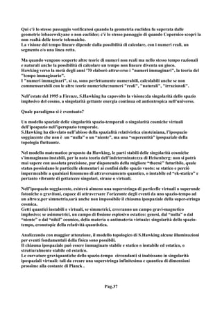 Qui c'è lo stesso passaggio verificatosi quando la geometria euclidea fu superata dalle
geometrie lobacewskyane o non euclidee; c'è lo stesso passaggio di quando Copernico scoprì la
non realtà delle teorie tolemaiche.
La visione del tempo lineare dipende dalla possibilità di calcolare, con i numeri reali, un
segmento e/o una linea retta.

Ma quando vengono scoperte altre teorie di numeri non reali ma nello stesso tempo razionali
e naturali anche la possibilità di calcolare un tempo non lineare diventa un gioco.
Hawking verso la metà degli anni '70 elaborò attraverso i "numeri immaginari", la teoria del
"tempo immaginario".
I "numeri immaginari", si sa, sono perfettamente numerabili, calcolabili anche se non
commensurabili con le altre teorie numeriche:numeri "reali", "naturali", "irrazionali".

Nell’estate del 1995 a Firenze, S.Hawking ha capovolto la visione:da singolarità dello spazio
implosivo del cosmo, a singolarità gettante energia continua ed antientropica nell’universo.

Quale paradigma si è eventuato?

Un modello spaziale delle singolarità spazio-temporali o singolarità cosmiche virtuali
dell’ipospazio nell’iperspazio temporale.
S.Hawking ha disvelato nell’abisso della spazialità relativistica einsteiniana, l’ipospazio
soggiacente che non è un “nulla” o un “niente”, ma una “superentità” ipospaziale della
topologia fluttuante.

Nel modello matematico proposto da Hawking, le parti stabili delle singolarità cosmiche
s’immaginano instabili, per la nota teoria dell’indeterminatezza di Heisenberg: non si potrà
mai sapere con assoluta precisione, pur disponendo della migliore “thecnè” futuribile, quale
status possiedano le particelle elementari ai confini dello spazio vuoto: se statico e perciò
impermeabile a qualsiasi fenomeno di attraversamento quantico, o instabile ed “ek-statico” e
pertanto vibrante di gettatezze singolari, strane o virtuali.

Nell’ipospazio soggiacente, esisterà almeno una superstringa di particelle virtuali o superonde
fotoniche o gravitoni, capace di attraversare l’orizzonte degli eventi da uno spazio-tempo ad
un altro:e,per simmetria,sarà anche non impossibile il chiasma ipospaziale della super-stringa
cosmica.
Getti quantici instabili e virtuali, se simmetrici, creeranno un campo gravi-magnetico
implosivo; se asimmetrici, un campo di fissione esplosivo estatico: genesi, dal “nulla” o dal
“niente” o dal “nihil” cosmico, della materia o antimateria virtuale: singolarità dello spazio-
tempo, cronotopie della relatività quantistica.

Analizzando con maggior attenzione, il modello topologico di S.Hawking alcune illuminazioni
per eventi fondamentali della fisica sono possibili.
Il chiasma ipospaziale può essere immaginato stabile e statico o instabile ed estatico, o
strutturalmente stabile ed estatico.
Le curvature graviquantiche dello spazio-tempo circondanti si inabissano in singolarità
ipospaziali virtuali: tali da creare una superstringa infinitesima e quantica di dimensioni
prossime alla costante di Planck .



                                             Pag.37
 