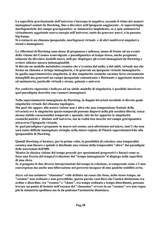 La superficie gravitazionale dell’universo s’increspa in negativo, secondo il ritmo dei numeri
immaginari coniati da Hawking, fino a disvelare nell’ipospazio soggiacente , le superstringhe
morfogenetiche del campo graviquantico: se simmetrico implodente, se a spin asimmetrici
virtualmente aggettante nuova energia nell’universo, tanto da generare nuovi, o in passato,
big-bangs.
Si eventuerà un chiasma ipospaziale, morfogenesi virtuale e di altri multiversi singolari o
strani o immaginari.

Le riflessioni di Hawking sono dense di pregnanza e salienza, siamo di fronte ad un evento
della visione del Cosmos sconvolgente e paradigmatica al tempo stesso, anche pregnante
talmente da disvelare modelli nuovi, utili per dispiegare gli eventi immaginati da Hawking e
svelare salienze ancora inimmaginabili.
Si disvela un modello metabolico cosmico che s’eventua dal nulla, o dal nihil, virtuale ma che
forma un chiasma a stringa immaginaria, e in generale un ipospazio virtuale immaginario.
In quella supersimmetrica singolarità, le due singolarità cosmiche saranno forse eternamente
intangibili ma generanti un campo ipospaziale comunicante e fluttuante e aggettante materia
ed antimateria, particelle virtuali e strane, galassie e universi.

Per conferire rigorosità e bellezza ad un simile modello di singolarirà, è possibile inscrivere
quel paradigma descritto con i numeri immaginari.

Nella supersimmetria immaginata da Hawking, la doppia bivarietà toroidale si disvela quale
singolarità virtuale del chiasma topologico.
Ma quel che appare alla nostra visione non è altro che una composizione frattale della
trivarietà ove le singolarità spazio-temporali possono disporsi nella più assoluta libertà, senza
alcuna stabile coessenzialità temporale e spaziale, tale da far apparire le singolarità
cosmiche,uniche e distinte nell’universo, ma in realtà ben inserite nel campo graviquantico
attraverso l’ipospazio virtuale.
Se quel paradigma è pregnante in macro nel cosmo, sarà altrettanto nel micro, tant’è che non
sarà tanto difficile immaginare stringhe nella micro regione di Planck supersimmetriche alla
ipospazialità di Hawking.

Quindi Hawking ci fornisce, per la prima volta, la possibilità di calcolare una temporalità
cosmica non lineare e quindi ci dischiude una visione della temporalità "altra" dai paradigmi
delle narrazioni dell'800.
Mentre la classica visione del tempo procede per spostamenti progressivi e lineari come se
fosse una freccia del tempo,l'evoluzione del "tempo immaginario"si dispiega nella superficie
di una sfera.
Se si pongono le due diverse interpretazioni del tempo in relazione, si comprende come c'è una
convergenza ma anche una biforcazione nel percorso incapace di una qualche stabilità certa.

Joyce col suo ossimoro "chaosmos" volle definire un senso che fosse, nello stesso tempo, un
"cosmos" non ordinato e non prevedibile; questa parola vuol dirci che l'antica distinzione tra
ordine e disordine, tra "cosmos" e "chaos", tra tempo ordinato e tempo disordinato, possono
trovare un punto di fusione nell'essenza del "chaosmos" ovvero in un "cosmos" ove non regna
più la simmetria apollinea ma fa da padrona l'assimetria dionisiaca.



                                             Pag.38
 