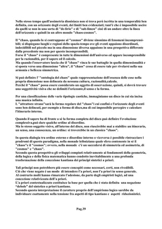 Nello stesso tempo quell'assimetria dionisiaca non si trova però iscritta in una temporalità ben
definita, con un orizzonte degli eventi, dei limiti ben evidenziati; tant'è che è impossibile uscire
da quelli se non in una sorta di "de-lirio" e di "sub-limen" cioè di un andare oltre la linea
dell'orizzonte e quindi in un altro mondo "chaos-cosmos".

Il "chaos, quando lo si contrappone al "cosmos" diviene sinonimo di fenomeni incomprensi-
bili; si dispiegano luoghi e regioni dello spazio-tempo ove gli eventi appaiono disordinati,
indecidibili nel piccolo ma in una dimensione diversa appaiono in una prospettiva differente
dalla precedente ma non per questo incomprensibili.
Forse il "chaos" è compresente in tutte le dimensioni dell'universo ed appare incomprensibile
per la razionalità, per il sapere ed il calcolo.
Ma quando l'osservatore lascia che il "chaos" vinca le sue battaglie in quella dimensionalità e
si sposta verso una dimensione "altra", il "chaos" cessa di essere tale per rivelarsi nella sua
armonia e bellezza simmetrica.

Si può definire l' "ontologia del chaos" quale rappresentazione dell'essenza delle cose nella
propria dimensione non delineata da nessuna cultura, razionalità,calcolo.
Perchè il "chaos" possa essere considerato un oggetto di osservazione, quindi, si dovrà trovare
una soggettività visiva che ne delimiti l'orizzonte,il senso e la forma.

Per una classificazione delle varie tipologie caotiche, immaginiamo un disco in cui sia incisa
una musica infinita.
L "attrattore strano"sarà la forma regolare del "chaos"i cui confini e l'orizzonte degli eventi
sono ben delineati, per esempio a forma di disco,ma di cui impossibile percepire e calcolare
l'itinerario interno.

Quando il sapere ha di fronte a sè la forma completa del disco può definire l'evoluzione
complessiva,può dare qualche ordine al disordine.
Ma lo stesso soggetto visivo, all'interno del disco, non riuscirebbe mai a stabilire un itinerario,
un senso, una conoscenza, un ordine: si troverebbe in un classico "chaos".

In questa dialogia tra ordine esterno e disordine interno o viceversa è possibile rintracciare i
prodromi di questo paradigma, nella monade leibniziana quale sfera contenente in sè il
"chaos"e il "cosmos"; ovvero, nella monade c'è un succedersi di simmetria ed assimetria, di
"cosmos" e "chaos".
Secondo questa prospettiva gli sviluppi compiuti relativamente ai fondamenti della geometria,
della logica e della fisica matematica hanno condotto inevitabilmente a una profonda
trasformazione della concezione kantiana dei principi sintetici a priori.

Tali principi non potrebbero più essere concepiti come necessari, certi, non rivedibili.
Ciò che viene negato è un modo di intendere l’a priori, non l’a priori in senso generale.
Al contrario molti hanno rimarcato l’adesione, da parte degli empiristi logici, ad una
concezione relativizzata dell’a priori.
L’a priori contestualizzato costituisce la base per quella che è stata definita una negazione
“debole” del sintetico a priori kantiano.
Secondo questa interpretazione il carattere proprio dell’empirismo logico sarebbe da
individuare esattamente nella tensione fra aspetti di tipo kantiano e aspetti riduzionistici.



                                              Pag.39
 