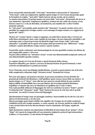 Forse nel periodo musicale,nello "zeit-raum" mozartiano è già presente il "chaosmos".
"Zeit-raum", nella sua originarietà, significa spazio-tempo ovvero il senso del periodo quale
fu formulato in origine: "perì-odòs" limite intorno ad una strada, ad un sentiero.
La musica mozartiana è la prima musica col senso dello "zeit-raum", del periodo che ha in sè
una simmetria, rigorosità, completezza apollinea, cosmica ma che, nella sua essenza, al suo
interno conserva e svela un disordine, un'assimetria, una tonalità che va oltre l'ordine
musicale esistente.
Lo "zeit-raum" sarà quindi, quale metafora del "chaosmos", lo spazio cosmico entro cui è
possibile far soggiornare il tempo caotico e nel contempo il tempo cosmico, ove soggiorna lo
spazio del "chaos".

Mentre nel "cosmos"spazio e tempo ci appaiono, sia nella fisica classica fino a Newton sia
nella fisica einsteiniana e post, come regolati da una legge e da una rigorosità calcolabile e nel
contempo come se fossero governate da identiche leggi, sensi, forme; nello "zeit-raum
chaosmico" è possibile che lo spazio ed il tempo siano governati da una "differenza": tempo
ordinato e spazio disordinato, tempo caotico e spazio cosmico.

Si potrebbe anche evidenziare una fenomenologia in cui una spazialità cosmica sia abitata da
una temporalità caotica e viceversa.
Si potrà allora definire un "attrattore strano" avente una dimensionalità temporale caotica ed
una dimensionalità spaziale cosmica.

La ragione classica si è trovata di fronte a questi fenomeni della scienza.
Il pensiero filosofico, per riuscire a trovare un'interpretazione di questi fenomeni, è stato
costretto ad abbandonare le grandi narrazioni.

Forse Nietzsche con la sua dialogia Apollo-Dioniso, accennò a questa ipotesi, ma al di sotto
delle complessità evidenziate dagli "attrattori strani" formulati da Lorenz.

Del resto mai appare, nel pensiero nicciano, la presenza metaforica di una divinità che
possieda gli elementi del dionisiaco e dell'apollineo quale essenza stessa della sua natura: lo
spazio-tempo ove il "chaos" viene alla luce per generare mondi abitati da una caoticità
imprevedibile ed indecidibile dove trovano dimora dei ed uomini quindi il dionisiaco,
l'apollineo e l'umano che non è nè dionisiaco nè apollineo ma è l'uno e l'altro.
Non è più possibile utilizzare il linguaggio che tutt'ora costituisce la nostra "koinè", perchè
l'evidenziarsi del "chaosmos" quale "fusis"(natura) ha messo in crisi non solo le grandi
narrazioni, ma anche l'essenza stessa del linguaggio.

Sperimentiamo il tempo come un passaggio continuo e inarrestabile da ciò che fu a ciò che è
adesso ed ulteriormente a ciò che sarà.
Questo passaggio quasi impercettibile non significa che il tempo sia un'entità assoluta,la
cosiddetta teoria del «tempo assoluto», o vuoto, assunta da Newton, poiché in realtà il tempo
è una caratteristica derivata dal movimento «teoria relazionale» del tempo, seguita da
Leibniz.
Ogni mutamento contiene una dimensione irriducibile di successione di un “prima” e di un
“dopo” ed è questa la temporalità nel suo momento originario, prima di ogni misurazione .
Laddove c'è successione, c'è una forma di temporalità.


                                              Pag.40
 