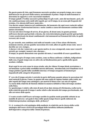Da questo punto di vista, ogni fenomeno successivo produce un proprio tempo, ma a causa
dell'intreccio tra gli esseri della natura, normalmente il prima e dopo di molti fenomeni si
determina in rapporto a certe successioni standard.
Il tempo quindi è l'ordine successivo prima/dopo tra gli eventi , nato dal movimento però, ciò
che cambia permane sotto molti altri aspetti, per cui il tempo, in un senso più frequente del
termine, è la «durata dell'essere mutevole».
Una durata sempre immersa nel cambiamento, dal momento che ogni essere naturale subisce
costantemente trasformazioni interne e anche cambia a causa del mutamento continuo della
natura circostante.
Così un ente dura il tempo di un'ora, di un giorno, di alcuni anni, in quanto permane
nell'essere durante quel periodo o durata, che resta determinata proprio perché quel periodo
è stato caratterizzato da alcuni cambiamenti e dai mutamenti nei fenomeni del cielo, in quelli
terrestri, dei viventi.

Se, per assurdo, non cambiasse mai nulla nel mondo e non ci fosse alcun riferimento,
nemmeno esterno, ad una qualche successione di eventi, allora in quello strano stato non si
darebbe un vero «tempo».
A durare è ciò che è mutevole e, per questo motivo, le cose a-temporali, come sono i concetti
astratti, per esempio i numeri, non «durano» .
Il tempo, in quanto dimensione non spaziale del moto, è suscettibile di essere quantificato.

Newton concepiva il tempo come assoluto, come un flusso uniforme e infinito, indipendente
dalle cose, il quale tempo non era altro che un'idealizzazione pari a quella dello spazio
assoluto e infinito.

Kant seguì in un certo senso la stessa strada, solo che ridusse il tempo ideale newtoniano a
un'intuizione a priori della sensibilità interna dell'uomo, introducendo così il dualismo tra il
tempo psichico (quello della sensibilità interna) e il tempo assegnato ai fenomeni per
inquadrarli nelle categorie del pensiero.

E' vero che il tempo astratto è costruito in parte dall'uomo quando misura la successione dei
moti naturali il giorno, l'anno, in quanto tali sono entità di ragione fondate sulla realtà, ma
altri aspetti del tempo sono ontologici e pre-metrici il futuro non è un ente di ragione.
La teoria della relatività di Einstein eliminò in maniera definitiva l'idea del tempo assoluto
nella fisica.
Lo spaziotempo è relativo allo stato di moto di un dato sistema di riferimento,e nella teoria
della relatività generale il tempo è anche relativo alla intensità del campo gravitazionale, cioè
alla curvatura dello spazio.

L'evento creativo dell'Essere sul tempo sarebbe in qualche modo pensabile soltanto in un
modello di universo nel quale le linee dello spazio-tempo fossero quelle elaborate da
Gödel:interpretazione ontologica della pl-theory?

Lì si eventuerà la crisi ontologica della mathesis, in relatività con la ricerca della verità
ontologica dell’essere al di là dei paradigmi della metafisica influente,ininfluente
dell’imperativo categorico della volontà di potenza.




                                              Pag.41
 