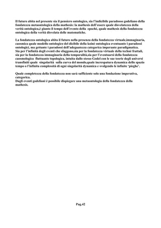 Il futuro abita nel presente sia il pensiero ontologico, sia l’indicibile paradosso godeliano della
fondatezza metaontologica della mathesis: la mathesis dell’essere quale disvelatezza della
verità ontologica,è giunto il tempo dell’evento della epochè, quale mathesis della fondatezza
ontologica della verità disvelata delle matematiche.

La fondatezza ontologica abita il futuro nella presenza della fondatezza virtuale,immaginaria,
caosmica quale modello ontologico del dicibile della koinè ontologica eventuante i paradossi
ontologici, ma gettante i paradossi dell’adeguatezza categorica imperante paradigmatica.
Sia per l’infinità degli eventi che sfuggono,sia per la fondatezza virtuale della technè frattali,
sia per la fondatezza immaginaria della temporalità,sia per l’eventuarsi della fondatezza
caosmologica fluttuante topologica, intuita dallo stesso Godel con le sue teorie degli universi
transfiniti quale singolarità sulla curva del mondo,quale increspatura dynamica dello spazio
tempo o l’infinita complessità di ogni singolarità dynamica e svolgendo le infinite ‘pieghe’.

Quale completezza della fondatezza non sarà sufficiente solo una fondazione imperativa,
categorica.
Dagli eventi godeliani è possibile dispiegare una metaontologia della fondatezza della
mathesis.




                                              Pag.42
 