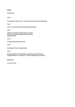 Indice
Introduzione


Cap. 1

L' Epistemica, l'Opera d'Arte e l'Interpretanza Ermeneutica-Intenzionale.

Cap. 2

Verità e Teoria:Eraclito,Parmenide,Senofane,Einstein

Cap. 3

Leibniz ed i fondamenti della ragione:Aristotile,
Pherecydes,Anaximander,Diodorus,Democritus,
Pitagora,Platone

Cap. 4

L'Origine della Dynamis:Eraclito

Cap. 5

La Dynamis: Platone,Aristotile,Kant.

Cap. 6

Il Tempo: Platone,Aristotile,Plotino,Agostino,Kant,Leibniz,Newton
Temporalità lineare e non lineare: i "Numeri Immaginari"di Hawking


Bibliografia

Note sull' Autore
 