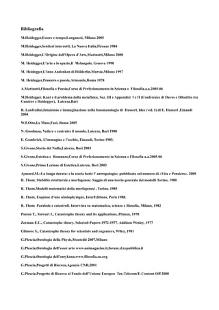 Bibliografia
M.Heidegger,Essere e tempo,Longanesi, Milano 2005

M.Heidegger,Sentieri interrotti, La Nuova Italia,Firenze 1984

M.Heidegger,L'Origine dell'Opera d'Arte,Marinotti,Milano 2000

M. Heidegger,L'arte e lo spazio,Il Melangolo, Genova 1998

M. Heidegger,L'inno Andenken di Hölderlin,Mursia,Milano 1997

M. Heidegger,Pensiero e poesia,Armando,Roma 1978

A.Marinotti,Filosofia e Poesia,Corso di Perfezionamento in Scienza e Filosofia,a.a.2005-06

M.Heidegger, Kant e il problema della metafisica, Sez. III e Appendici I e II (Conferenze di Davos e Dibattito tra
Cassirer e Heidegger), Laterza,Bari

R. Lanfredini,Intuizione e immaginazione nella fenomenologia di Husserl, Idee (vol. I) di E. Husserl ,Einaudi
2004

W.F.Otto,Le Muse,Fazi, Roma 2005

N. Goodman, Vedere e costruire il mondo, Laterza, Bari 1988

E. Gombrich, L’immagine e l’occhio, Einaudi, Torino 1985.

S.Givone,Storia del Nulla,Laterza, Bari 2003

S.Givone,Estetica e Romanzo,Corso di Perfezionamento in Scienza e Filosofia a.a.2005-06

S.Givone,Prima Lezione di Estetica,Laterza, Bari 2003

Aymard,M.«La lunga durata: e la storia batté l' antropologia» pubblicato sul numero di «Vita e Pensiero», 2009
R. Thom, Stabilità strutturale e morfogenesi. Saggio di una teoria generale dei modelli Torino, 1980

R. Thom,Modelli matematici della morfogenesi , Torino, 1985

R. Thom, Esquisse d’une sémiophysique, InterEditions, Paris 1988.

R. Thom Parabole e catastrofi. Intervista su matematica, scienze e filosofia, Milano, 1982

Poston T., Stewart I., Catastrophe theory and its applications, Pitman, 1978

Zeeman E.C., Catastrophe theory. Selected-Papers 1972-1977, Addison Wesley, 1977

Gilmore S., Catastrophe theory for scientists and engeneers, Wiley, 1981

G.Plescia,Ontologia della Physis,Montedit 2007,Milano

G.Plescia,Ontologia dell’esser arte www.unimagazine.it,forum.xl.repubblica.it

G.Plescia,Ontologia dell’ontykona,www.filosofia.eu.org

G.Plescia,Progetti di Ricerca,Agenzia CNR,2001

G.Plescia,Progetto di Ricerca al Fondo dell’Unione Europea Ten-Telecom/E-Content-Off 2000
 