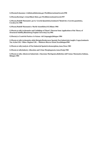 G.Plescia,Il chaosmos: è infinito,infinitesimo,per PirelliInternetionalAward,1998

G.Plescia,Hawking’s virtual Black Holes, per PirelliInternetionalAward,1997

G.Plescia,Modelli Matematici per la Gravità Quantistica,Seminario"Relatività e Gravità quantistica,
Cavalese,Tn 1988

G.Plescia,Modelli Matematici e Morfie Scientifiche,S/E,Milano 1984

G.Plescia (et alii),Archematics and Unfoldings of Thom’s Theorem Some Applications of the Theory of
Structural Stability,Blacksburg,Virginia University,Usa,1984

G.Plescia,La Creatività Poetica e le Scienze del Linguaggio,Bologna 1984

G.Plescia (et alii),Archematica della Distopia/Desideranza Spaziale Post-Industriale,Luoghi e Logos,Seminario
Naz. le,Inu E.R.– Oikos- Regione E.R. – Ministero Ricerca Scient.Tecn,Bologna1984

G.Plescia (et alii),Analysis of Post Industrial SpatialArchemorphism,Amse,Nizza 1983

G.Plescia (et alii),Industry Allocation and Urban Morphogenesis,Amse,Parigi 1982

G.Plescia (et alii), Allosteresi Industriale e Sinecismo Morfogenico,Bollettino dell’Unione Matematica Italiana,
Bologna 1981
 