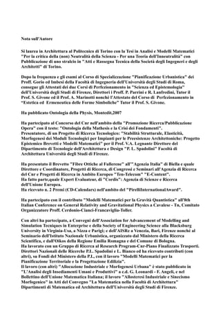 Nota sull'Autore

Si laurea in Architettura al Politecnico di Torino con la Tesi in Analisi e Modelli Matematici
"Per la critica della (non) Neutralità della Scienza - Per una Teoria dell'Inneutralità" con
Pubblicazione di uno stralcio in "Atti e Rassegna Tecnica della Società degli Ingegneri e degli
Architetti" di Torino.

Dopo la frequenza e gli esami al Corso di Specializzazione "Pianificazione Urbanistica" dei
Proff. Gorio ed Imbesi della Facoltà di Ingegneria dell'Università degli Studi di Roma,
consegue gli Attestati dei due Corsi di Perfezionamento in "Scienza ed Epistemologia"
dell'Università degli Studi di Firenze, Direttori i Proff. P. Parrini e R. Lanfredini, Tutor il
Prof. S. Givone ed il Prof. A. Marinotti nonchè l'Attestato del Corso di Perfezionamento in
“Estetica ed Ermeneutica delle Forme Simboliche” Tutor il Prof. S. Givone.

Ha pubblicato Ontologia della Physis, Montedit,2007

Ha partecipato al Concorso del Cnr nell'ambito della "Promozione Ricerca/Pubblicazione
Opera" con il testo: "Ontologia della Mathesis e la Crisi dei Fondamenti".
Presentatore, di un Progetto di Ricerca Tecnologico: "Stabilità Strutturale, Elasticità,
Morfogenesi dei Moduli Tecnologici per Impianti per le Preesistenze Architettoniche: Progetto
Epistemico Brevetti e Modelli Matematici" per il Prof. V.A. Legnante Direttore del
Dipartimento di Tecnologie dell'Architettura e Design "P. L. Spadolini" Facoltà di
Architettura Università degli Studi di Firenze.

Ha presentato il Brevetto "Fibre Ottiche al Fullerene" all'"Agenzia Italia" di Biella e quale
Direttore e Coordinatore, Progetti di Ricerca, di Congressi e Seminari all'Agenzia di Ricerca
del Cnr e Progetti di Ricerca in Ambito Europeo "Ten-Telecom" "E-Content".
Ha fatto parte,quale Expert Evaluateur, di "Cordis": Agenzia di Scienze e Ricerca
dell'Unione Europea.
Ha ricevuto n. 2 Premi (CD-Calendars) nell'ambito del "PirelliInternationalAward".

Ha partecipato con il contributo "Modelli Matematici per la Gravità Quantistica" all'8th
Italian Conference on General Relativity and Gravitational Physics a Cavalese - Tn, Comitato
Organizzatore Proff. Cerdonio-Cianci-Francaviglia-Toller.

Con altri ha partecipato, a Convegni dell'Association for Advancement of Modelling and
Simulation Tecniques in Enterprise e della Society of Engineering Science alla Blacksburg
University in Virginia-Usa, a Nizza e Parigi; e dell'AISRe a Venezia, Bari, Firenze nonché al
Seminario dell'Istituto Nazionale Urbanistica, organizzato dal Ministero della Ricerca
Scientifica, e dall'Oikos della Regione Emilia Romagna e del Comune di Bologna.
Ha lavorato con un Gruppo di Ricerca al Research Program-Cnr-Piano Finalizzato Trasporti.
Direttori Nazionali delle Ricerche P.L. Spadolini e L. Bianco ed ha ricevuto contributi (con
altri), su Fondi del Ministero della P.I., con il lavoro "Modelli Matematici per la
Pianificazione Territoriale e la Progettazione Edilizia".
Il lavoro (con altri) "Allocazione Industriale e Morfogenesi Urbana" è stato pubblicato in
"L'Analisi degli Insediamenti Umani e Produttivi" a c.d. G. Leonardi - F. Angeli, e nel
Bollettino dell'Unione Matematica Italiana; il lavoro "Allosteresi Industriale e Sinecismo
Morfogenico" in Atti del Convegno "La Matematica nella Facoltà di Architettura"
Dipartimenti di Matematica ed Architettura dell'Università degli Studi di Firenze.
 