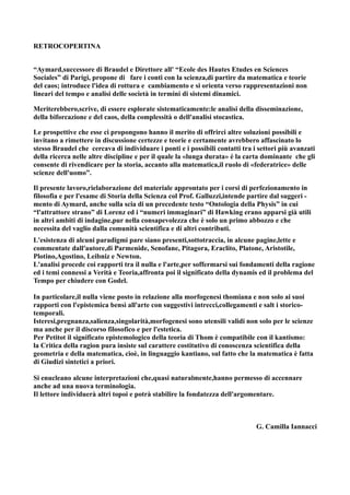 RETROCOPERTINA


“Aymard,successore di Braudel e Direttore all' “Ecole des Hautes Etudes en Sciences
Sociales” di Parigi, propone di fare i conti con la scienza,di partire da matematica e teorie
del caos; introduce l'idea di rottura e cambiamento e si orienta verso rappresentazioni non
lineari del tempo e analisi delle società in termini di sistemi dinamici.

Meriterebbero,scrive, di essere esplorate sistematicamente:le analisi della disseminazione,
della biforcazione e del caos, della complessità o dell'analisi stocastica.

Le prospettive che esse ci propongono hanno il merito di offrirci altre soluzioni possibili e
invitano a rimettere in discussione certezze e teorie e certamente avrebbero affascinato lo
stesso Braudel che cercava di individuare i ponti e i possibili contatti tra i settori più avanzati
della ricerca nelle altre discipline e per il quale la «lunga durata» è la carta dominante che gli
consente di rivendicare per la storia, accanto alla matematica,il ruolo di «federatrice» delle
scienze dell'uomo”.

Il presente lavoro,rielaborazione del materiale approntato per i corsi di perfezionamento in
filosofia e per l'esame di Storia della Scienza col Prof. Galluzzi,intende partire dal suggeri -
mento di Aymard, anche sulla scia di un precedente testo “Ontologia della Physis” in cui
“l'attrattore strano” di Lorenz ed i “numeri immaginari” di Hawking erano apparsi già utili
in altri ambiti di indagine,pur nella consapevolezza che è solo un primo abbozzo e che
necessita del vaglio dalla comunità scientifica e di altri contributi.
L'esistenza di alcuni paradigmi pare siano presenti,sottotraccia, in alcune pagine,lette e
commentate dall'autore,di Parmenide, Senofane, Pitagora, Eraclito, Platone, Aristotile,
Plotino,Agostino, Leibniz e Newton.
L'analisi procede coi rapporti tra il nulla e l'arte,per soffermarsi sui fondamenti della ragione
ed i temi connessi a Verità e Teoria,affronta poi il significato della dynamis ed il problema del
Tempo per chiudere con Godel.

In particolare,il nulla viene posto in relazione alla morfogenesi thomiana e non solo ai suoi
rapporti con l'epistemica bensì all'arte con suggestivi intrecci,collegamenti e salt i storico-
temporali.
Isteresi,pregnanza,salienza,singolarità,morfogenesi sono utensili validi non solo per le scienze
ma anche per il discorso filosofico e per l'estetica.
Per Petitot il significato epistemologico della teoria di Thom è compatibile con il kantismo:
la Critica della ragion pura insiste sul carattere costitutivo di conoscenza scientifica della
geometria e della matematica, cioè, in linguaggio kantiano, sul fatto che la matematica è fatta
di Giudizi sintetici a priori.

Si enucleano alcune interpretazioni che,quasi naturalmente,hanno permesso di accennare
anche ad una nuova terminologia.
Il lettore individuerà altri topoi e potrà stabilire la fondatezza dell'argomentare.



                                                                              G. Camilla Iannacci
 