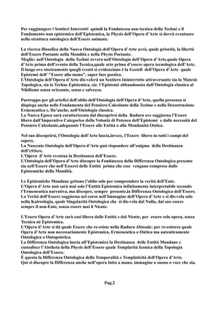 Per raggiungere i Sentieri Interrotti quindi la Fondatezza non tecnica della Technè e il
Fondamento non epistemico dell’Epistemica, la Physis dell’Opera d’Arte si dovrà eventuare
nella struttura ontologica dell’Essere animato.

La ricerca filosofica della Nuova Ontologia dell’Opera d’Arte avrà, quale priorità, la libertà
dell’Essere Poetante nella Mondità e nella Physis Poetante.
Meglio: nell’Ontologia della Technè ovvero nell’Ontologia dell’Opera d’Arte,quale Opera
d’Arte prima dell’evento della Tecnica,quale arte prima d’essere opera tecnologica dell’Arte.
Il luogo ove storicamente quegli eventi si evidenziano è la Gestell dell’Opera d’Arte quale
Epistemè dell’ "Essere alla mano", saper fare poetico.
L’Ontologia dell’Opera d’Arte dis-velerà un Sentiero Ininterrotto attraversante sia la Matesis
Topologica, sia la Techne Epistemica, sia l’Epistemè abbandonata dall’Ontologia classica al
Nihilismo senza orizzonte, senso e salvezza.

Purtroppo per gli artefici dell’oblio dell’Ontologia dell’Opera d’Arte, quella presenza si
dispiega anche nelle Fondamenta del Pensiero Calcolante della Techne e nella Decostruzione
Ermeneutica e, fin’anche, nell’Ontologia classica.
La Nuova Epoca sarà caratterizzata dal discoprirsi della Radura ove soggiorna l’Essere
libero dall’Imperativo Categorico della Volontà di Potenza dell’Epistemè e dalle necessità del
Pensiero Calcolante,adeguante l’Essere alle Entità o alla Mondanità Ontica.

Nel suo discoprirsi, l’Ontologia dell’Arte lascia,invece, l’Essere libero in tutti i campi del
sapere.
La Nascente Ontologia dell’Opera d’Arte può rispondere all’enigma della Destinanza
dell’eSSere.
L'Opera d’Arte eventua la Destinanza dell’Essere.
L’Ontologia dell’Opera d’Arte discopre la Fondatezza della Differenza Ontologica presente
sia nell’Essere che nell’Esserci delle Entità prima che esse vengano comprese dalle
Epistemiche della Mondità.

Le Epistemiche Mondane gettano l’oblio solo per comprendere la verità dell’Ente.
L’Opera d’Arte non sarà mai solo l’Entità Epistemica infinitamente interpretabile secondo
l’Ermeneutica narrativa, ma discopre, sempre presente,la Differenza Ontologica dell’Essere.
La Verità dell’Essere soggiorna nel corso nell’Immagine dell’Opera d’Arte e si dis-vela solo
nella Kairoslogia, quale Singolarità Ontologica che si dis-vela dal Nulla, dal suo essere
sempre il non-Ente, senza essere mai il Niente.

L’Essere Opera d’Arte sarà così libera dalle Entità e dal Niente, per essere solo opera, senza
Tecnica né Epistemica.
L’Opera d’Arte si dà quale Essere che re-esiste nella Radura Abissale: per re-esistere quale
Opera d’Arte non necessariamente Epistemica, Ermeneutica o Ontica ma autenticamente
Ontologica o Ontopoietica.
La Differenza Ontologica lascia all’Epistemica la Destinanza delle Entità Mondane e
custodisce l’Aletheia della Physis dell’Essere quale Templarità Iconica della Topologia
Ontologica dell’Essere.
È questa la Differenza Ontologica della Temporalità e Templaticità dell’Opera d’Arte.
Qui si discopre la Differenza anche nell’opera fatta a mano, immagine o suono o voce che sia.



                                             Pag.2
 