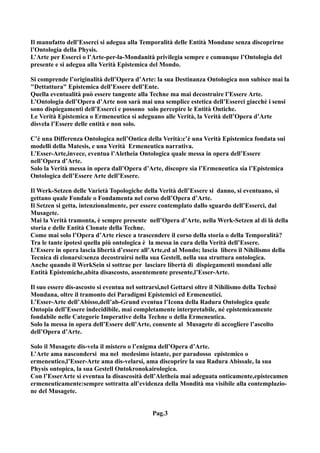 Il manufatto dell’Esserci si adegua alla Temporalità delle Entità Mondane senza discoprirne
l’Ontologia della Physis.
L’Arte per Esserci o l’Arte-per-la-Mondanità privilegia sempre e comunque l’Ontologia del
presente e si adegua alla Verità Epistemica del Mondo.

Si comprende l’originalità dell’Opera d’Arte: la sua Destinanza Ontologica non subisce mai la
"Dettattura" Epistemica dell’Essere dell’Ente.
Quella eventualità può essere tangente alla Techne ma mai decostruire l’Essere Arte.
L’Ontologia dell’Opera d’Arte non sarà mai una semplice estetica dell’Esserci giacchè i sensi
sono dispiegamenti dell’Esserci e possono solo percepire le Entità Ontiche.
Le Verità Epistemica o Ermeneutica si adeguano alle Verità, la Verità dell’Opera d’Arte
disvela l’Essere delle entità e non solo.

C’è una Differenza Ontologica nell’Ontica della Verità:c’è una Verità Epistemica fondata sui
modelli della Matesis, e una Verità Ermeneutica narrativa.
L’Esser-Arte,invece, eventua l’Aletheia Ontologica quale messa in opera dell’Essere
nell’Opera d’Arte.
Solo la Verità messa in opera dall’Opera d’Arte, discopre sia l’Ermeneutica sia l’Epistemica
Ontologica dell’Essere Arte dell’Essere.

Il Werk-Setzen delle Varietà Topologiche della Verità dell’Essere si danno, si eventuano, si
gettano quale Fondale o Fondamenta nel corso dell’Opera d’Arte.
Il Setzen si getta, intenzionalmente, per essere contemplato dallo sguardo dell’Esserci, dal
Musagete.
Mai la Verità tramonta, è sempre presente nell’Opera d’Arte, nella Werk-Setzen al di là della
storia e delle Entità Clonate della Techne.
Come mai solo l’Opera d’Arte riesce a trascendere il corso della storia o della Temporalità?
Tra le tante ipotesi quella più ontologica è la messa in cura della Verità dell’Essere.
L’Essere in opera lascia libertà d’essere all’Arte,ed al Mondo; lascia libero il Nihilismo della
Tecnica di clonarsi:senza decostruirsi nella sua Gestell, nella sua struttura ontologica.
Anche quando il WerkSein si sottrae per lasciare libertà di dispiegamenti mondani alle
Entità Epistemiche,abita disascosto, assentemente presente,l’Esser-Arte.

Il suo essere dis-ascosto si eventua nel sottrarsi,nel Gettarsi oltre il Nihilismo della Technè
Mondana, oltre il tramonto dei Paradigmi Epistemici ed Ermeneutici.
L’Esser-Arte dell’Abisso,dell’ab-Grund eventua l’Icona della Radura Ontologica quale
Ontopia dell’Essere indecidibile, mai completamente interpretabile, né epistemicamente
fondabile nelle Categorie Imperative della Techne o della Ermeneutica.
Solo la messa in opera dell’Essere dell’Arte, consente al Musagete di accogliere l’ascolto
dell’Opera d’Arte.

Solo il Musagete dis-vela il mistero o l’enigma dell’Opera d’Arte.
L’Arte ama nascondersi ma nel medesimo istante, per paradosso epistemico o
ermeneutico,l’Esser-Arte ama dis-velarsi, ama discoprire la sua Radura Abissale, la sua
Physis ontopica, la sua Gestell Ontokronokairologica.
Con l’EsserArte si eventua la disascosità dell’Aletheia mai adeguata onticamente,epistecamen
ermeneuticamente:sempre sottratta all’evidenza della Mondità ma visibile alla contemplazio-
ne del Musagete.


                                               Pag.3
 