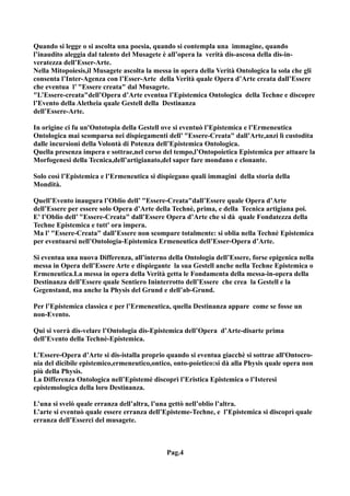 Quando si legge o si ascolta una poesia, quando si contempla una immagine, quando
l’inaudito aleggia dal talento del Musagete è all’opera la verità dis-ascosa della dis-in-
veratezza dell’Esser-Arte.
Nella Mitopoiesis,il Musagete ascolta la messa in opera della Verità Ontologica la sola che gli
consenta l’Inter-Agenza con l’Esser-Arte della Verità quale Opera d’Arte creata dall’Essere
che eventua l’ "Essere creata" dal Musagete.
"L’Essere-creata"dell’Opera d’Arte eventua l’Epistemica Ontologica della Techne e discopre
l’Evento della Aletheia quale Gestell della Destinanza
dell’Essere-Arte.

In origine ci fu un'Ontotopia della Gestell ove si eventuò l’Epistemica e l’Ermeneutica
Ontologica mai scomparsa nei dispiegamenti dell’ "Essere-Creata" dall’Arte,anzi lì custodita
dalle incursioni della Volontà di Potenza dell’Epistemica Ontologica.
Quella presenza impera e sottrae,nel corso del tempo,l’Ontopoietica Epistemica per attuare la
Morfogenesi della Tecnica,dell’artigianato,del saper fare mondano e clonante.

Solo così l’Epistemica e l’Ermeneutica si dispiegano quali immagini della storia della
Mondità.

Quell’Evento inaugura l’Oblio dell’ "Essere-Creata"dall’Essere quale Opera d’Arte
dell’Essere per essere solo Opera d’Arte della Technè, prima, e della Tecnica artigiana poi.
E' l’Oblio dell’ "Essere-Creata" dall’Essere Opera d’Arte che si dà quale Fondatezza della
Techne Epistemica e tutt' ora impera.
Ma l’ "Essere-Creata" dall’Essere non scompare totalmente: si oblia nella Technè Epistemica
per eventuarsi nell’Ontologia-Epistemica Ermeneutica dell’Esser-Opera d’Arte.

Si eventua una nuova Differenza, all’interno della Ontologia dell’Essere, forse epigenica nella
messa in Opera dell’Essere Arte e dispiegante la sua Gestell anche nella Techne Epistemica o
Ermeneutica.La messa in opera della Verità getta le Fondamenta della messa-in-opera della
Destinanza dell’Essere quale Sentiero Ininterrotto dell’Essere che crea la Gestell e la
Gegenstand, ma anche la Physis del Grund e dell’ab-Grund.

Per l’Epistemica classica e per l’Ermeneutica, quella Destinanza appare come se fosse un
non-Evento.

Qui si vorrà dis-velare l’Ontologia dis-Epistemica dell’Opera d’Arte-disarte prima
dell’Evento della Technè-Epistemica.

L’Essere-Opera d’Arte si dis-istalla proprio quando si eventua giacchè si sottrae all'Ontocro-
nia del dicibile epistemico,ermeneutico,ontico, onto-poietico:si dà alla Physis quale opera non
più della Physis.
La Differenza Ontologica nell’Epistemè discoprì l’Eristica Epistemica o l’Isteresi
epistemologica della loro Destinanza.

L’una si svelò quale erranza dell’altra, l’una gettò nell’oblio l’altra.
L’arte si eventuò quale essere erranza dell’Episteme-Techne, e l’Epistemica si discoprì quale
erranza dell’Esserci del musagete.



                                             Pag.4
 