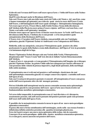 Si disvelò così l’erranza dell’Essere nell’essere opera d’arte e l’oblio dell’Essere nella Techne-
Epistemica.
Quell’Evento discoprì anche la Diradanza dell’Essere.
Solo così l’Essere non è più una delle tante storie del Nulla o del Niente o del non-Ente, come
ci hanno tramandato gli epistemici, ma si disvela quale storia in essere dell’Essere Creata
dall’Essere, o dell’immaginario dell’essere quale ontologia o Ontoepistemica Immaginaria.
Nel creare-opere-d’arte, l’Essere libera, dalle Entità-Techne, l’icona della disvelatezza
dell’Aletheia della Physis-in-essere prima d’essere criptata nell’Ente o nel non-Ente, o nel
Niente o nel nulla o nell’epistemica mondana.
Il lasciar essere opera un' opera d’arte è il lasciar essere-in-essere la Verità dell’Essere, la
disvelatezza della Physis, l’Aletheia che ci com-prende e ci fa com-prendere quale
ontoepistemica della Destinanza dell’Essere.
L’Essere-Arte è l’accadere dell’Essere-Aletheia, com-prensibile solo con l’ontologia-
epistemica, giacchè l’Epistemè-Technè si è indirizzata verso l’adeguatezza dell’Ontica.

Holderlin, nella sua ontopoiesis, com-prese l’Ontoepisteme quale pensiero che abita
poeticamente lo spazio della Radura creata dalla dismittenza dell’Opera d’Arte in prossimità
e in lontananza degli dei in fuga.

Mentre l’Epistemica-Technè discopre solo una Varietà della Verità, l’Ontoepistemica
disepistemica dell’ "Essere Creata"dall’Arte disvela le Infinite Varietà Ontoermeneutiche
dell’Aletheia.
L’opera d’arte si com-prende e ci com-prende:è l’Ontoepistemica dell’imagine che si discopre
giacchè l’Episteme-Techne ha gettato l’oblio sulla loro ontogenesi per lasciare affermare la
com-prensione della volontà di potenza imperativa, degli ideali epistemici, della morfologia
delle entità mondane.

L’ontoepistemica non si svelò mai nel pensiero e nell'ontologia classici,men che mai
nell’epistemologia ermeneutica,giacchè si è sempre conservata criptata e custodita nell’essere
dell’opera d’arte.
Solo con l’eventuarsi del pensiero poetante si consentì all’ontoepistemica d’essere com-presa
anche dall’esserci-pensante oltre che dal musagete poetante.

Fin'ora il disoblio dell’ontoepistemè non ha ancora consentito nessuna meta epistemologia
ermeneutica giacchè la com-prensione dell’essere opera d’arte non si lascia irretire nel
fondamentalismo metafisico epistemologico-ermeneutico.

Nel corso della temporalità, la metaepistemica non si è mai disvelata o si è discoperta,
assentemente presente, solo nell’esserci pensante del pensiero poetante quale com-prensione
dell’essere dell’entità dell’opera d’arte.

È possibile che la metaepistemica consenta la messa in opera di un nuovo meta-paradigma
epistemico-ermeneutico.
Si pensa alla nuova forma ontodinamica dell’ontoimagine, anche nella sua essenza frattale o
infinitesima-infinita-asintotica prossima alla quantica kronotopia planckyana.
Forse da lì potrà sorgere una nuova meta-epistemica della techne, tale da consentire
l’emergere di un meta-paradigma aldilà della classica metafisica-ermeneutica-epistemica.
Un evento,però, ancora ancorato nel pensiero dell’essere.


                                              Pag.5
 