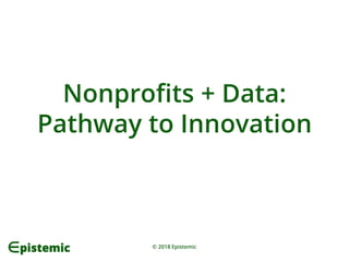 © 2018 Epistemic
Nonprofits + Data:
Pathway to Innovation
 