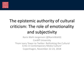 The epistemic authority of cultural
criticism: The role of emotionality
and subjectivity
Karin Wahl-Jorgensen (@KarinWahlJ)
Cardiff University
‘From Ivory Tower to Twitter: Rethinking the Cultural
Critic in Contemporary Media Culture’
Copenhagen, November 22-23, 2018
 