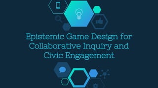 Epistemic Game Design for
Collaborative Inquiry and
Civic Engagement
 