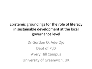 Epistemic groundings for the role of literacy in sustainable development at the local governance level Dr Gordon O. Ade-Ojo Dept of PLD Avery Hill Campus University of Greenwich, UK 
