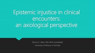Epistemic injustice in clinical
encounters:
an axiological perspective
Dennis A. Velez, MD, MHA (candidate)
University of Missouri-Columbia
 