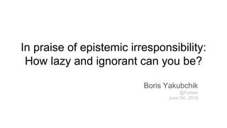In praise of epistemic irresponsibility:
How lazy and ignorant can you be?
Boris Yakubchik
@Forbes
June 5th, 2018
 