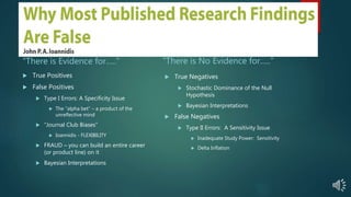 Category II Therapies: The Trial As a Diagnostic
Test of a Hypothesis
“There is Evidence for…..”
 True Positives
 False Positives
 Type I Errors: A Specificity Issue
 The “alpha bet” – a product of the
unreflective mind
 “Journal Club Biases”
 Ioannidis - FLEXIBILITY
 FRAUD – you can build an entire career
(or product line) on it
 Bayesian Interpretations
“There is No Evidence for…..”
 True Negatives
 Stochastic Dominance of the Null
Hypothesis
 Bayesian Interpretations
 False Negatives
 Type II Errors: A Sensitivity Issue
 Inadequate Study Power: Sensitivity
 Delta Inflation
 