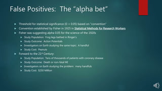 False Positives: The “alpha bet”
 Threshold for statistical significance ( = 0.05) based on “convention”
 Convention established by Fisher in 1925 in Statistical Methods for Research Workers
 Fisher was suggesting alpha 0.05 for the science of the 1920s
 Study Population: Frog legs bathed in Ringer’s
 Study Outcome: Action Potentials
 Investigators on Earth studying the same topic: A handful
 Study Cost: Peanuts
 Forward to the 21st Century:
 Study Population: Tens of thousands of patients with coronary disease
 Study Outcome: Death or non-fatal MI
 Investigators on Earth studying the problem: many handfuls
 Study Cost: $250 Million
 